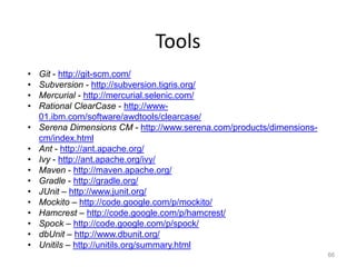 Tools
•   Git - http://git-scm.com/
•   Subversion - http://subversion.tigris.org/
•   Mercurial - http://mercurial.selenic.com/
•   Rational ClearCase - http://www-
    01.ibm.com/software/awdtools/clearcase/
•   Serena Dimensions CM - http://www.serena.com/products/dimensions-
    cm/index.html
•   Ant - http://ant.apache.org/
•   Ivy - http://ant.apache.org/ivy/
•   Maven - http://maven.apache.org/
•   Gradle - http://gradle.org/
•   JUnit – http://www.junit.org/
•   Mockito – http://code.google.com/p/mockito/
•   Hamcrest – http://code.google.com/p/hamcrest/
•   Spock – http://code.google.com/p/spock/
•   dbUnit – http://www.dbunit.org/
•   Unitils – http://unitils.org/summary.html
                                                                        66
 