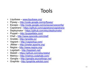 Tools
•   Liquibase – www.liquibase.org/
•   Flyway – http://code.google.com/p/flyway/
•   Escape – http://code.google.com/p/escservesconfig/
•   Capistrano - https://github.com/capistrano/capistrano
•   Deployinator - https://github.com/etsy/deployinator
•   Puppet – http://puppetlabs.com/
•   Chef – http://www.opscode.com/chef/
•   Ansible - http://ansible.cc/
•   Vagrant – http://vagrantup.com/
•   JMeter – http://jmeter.apache.org/
•   Nagios - http://www.nagios.org/
•   Logstash - http://logstash.net/
•   StatsD – https://github.com/etsy/statsd
•   Metrics – http://metrics.codahale.com/
•   Ganglia – http://ganglia.sourceforge.net/
•   Graphite - http://graphite.wikidot.com/

                                                            68
 