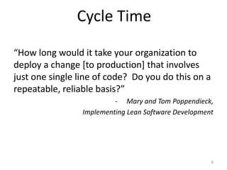 Cycle Time

“How long would it take your organization to
deploy a change [to production] that involves
just one single line of code? Do you do this on a
repeatable, reliable basis?”
                          - Mary and Tom Poppendieck,
                 Implementing Lean Software Development




                                                      8
 