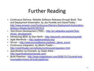 Further Reading
• Continuous Delivery: Reliable Software Releases through Build, Test
  and Deployment Automation, by Jez Humble and David Farley -
  http://www.amazon.com/Continuous-Delivery-Deployment-Automation-
  Addison-Wesley/dp/0321601912
• Test Driven Development (TDD) – http://en.wikipedia.org/wiki/Test-
  driven_development
• Introducing BDD, by Dan North – http://dannorth.net/introducing-bdd/
• Agile Manifesto – http://agilemanifesto.org/
• Scrum – http://www.scrumalliance.org/learn_about_scrum
• Continuous Integration, by Martin Fowler –
  http://martinfowler.com/articles/continuousIntegration.html
• Specification by Example, by Gojko Adzic -
  http://specificationbyexample.com/
• Build Pipelines - http://www.magpiebrain.com/2009/12/13/a-brief-and-
  incomplete-history-of-build-pipelines/


                                                                         59
 