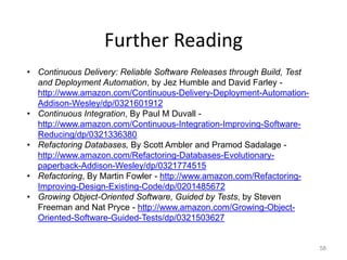 Further Reading
• Continuous Delivery: Reliable Software Releases through Build, Test
  and Deployment Automation, by Jez Humble and David Farley -
  http://www.amazon.com/Continuous-Delivery-Deployment-Automation-
  Addison-Wesley/dp/0321601912
• Continuous Integration, By Paul M Duvall -
  http://www.amazon.com/Continuous-Integration-Improving-Software-
  Reducing/dp/0321336380
• Refactoring Databases, By Scott Ambler and Pramod Sadalage -
  http://www.amazon.com/Refactoring-Databases-Evolutionary-
  paperback-Addison-Wesley/dp/0321774515
• Refactoring, By Martin Fowler - http://www.amazon.com/Refactoring-
  Improving-Design-Existing-Code/dp/0201485672
• Growing Object-Oriented Software, Guided by Tests, by Steven
  Freeman and Nat Pryce - http://www.amazon.com/Growing-Object-
  Oriented-Software-Guided-Tests/dp/0321503627


                                                                        58
 
