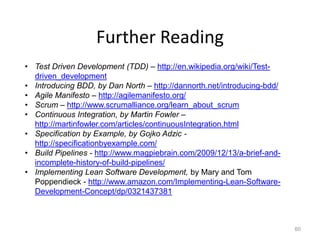 Further Reading
• Test Driven Development (TDD) – http://en.wikipedia.org/wiki/Test-
  driven_development
• Introducing BDD, by Dan North – http://dannorth.net/introducing-bdd/
• Agile Manifesto – http://agilemanifesto.org/
• Scrum – http://www.scrumalliance.org/learn_about_scrum
• Continuous Integration, by Martin Fowler –
  http://martinfowler.com/articles/continuousIntegration.html
• Specification by Example, by Gojko Adzic -
  http://specificationbyexample.com/
• Build Pipelines - http://www.magpiebrain.com/2009/12/13/a-brief-and-
  incomplete-history-of-build-pipelines/
• Implementing Lean Software Development, by Mary and Tom
  Poppendieck - http://www.amazon.com/Implementing-Lean-Software-
  Development-Concept/dp/0321437381



                                                                         60
 