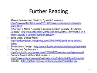 Further Reading
• Maven Releases on Steriods, by Axel Fontaine –
  http://www.axelfontaine.com/2011/01/maven-releases-on-steroids-
  adios.html
• What is in a Name? Usually a version number, actually., by James
  Betteley - http://jamesbetteley.wordpress.com/2011/07/07/what-is-in-a-
  name-usually-a-version-number-actually/
• Build Once, Deploy Many -
  http://earlyandoften.wordpress.com/2010/09/09/build-once-deploy-
  many/
• Evolutionary Design - http://martinfowler.com/articles/designDead.html
• Continuous Deployment -
  http://timothyfitz.wordpress.com/2009/02/08/continuous-deployment/
• Sonar’s Technical Debt Calculation -
  http://www.sonarsource.org/evaluate-your-technical-debt-with-sonar/
• Gherkin - https://github.com/cucumber/cucumber/wiki/Gherkin


                                                                           61
 