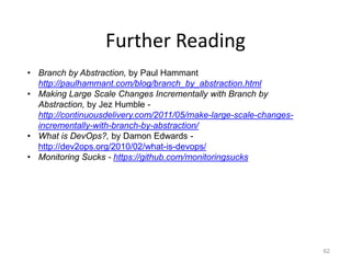Further Reading
• Branch by Abstraction, by Paul Hammant
  http://paulhammant.com/blog/branch_by_abstraction.html
• Making Large Scale Changes Incrementally with Branch by
  Abstraction, by Jez Humble -
  http://continuousdelivery.com/2011/05/make-large-scale-changes-
  incrementally-with-branch-by-abstraction/
• What is DevOps?, by Damon Edwards -
  http://dev2ops.org/2010/02/what-is-devops/
• Monitoring Sucks - https://github.com/monitoringsucks




                                                                    62
 