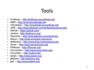 Tools
•   Findbugs – http://findbugs.sourceforge.net/
•   PMD – http://pmd.sourceforge.net/
•   Checkstyle – http://checkstyle.sourceforge.net/
•   JIRA – http://www.atlassian.com/software/jira/overview
•   GitHub – https://github.com/
•   Jenkins - http://jenkins-ci.org/
•   TeamCity – http://www.jetbrains.com/teamcity/
•   Nexus – http://www.sonatype.org/nexus/
•   Artifactory – http://www.jfrog.com/products.php
•   Sonar – http://www.sonarsource.org/
•   FitNesse – http://fitnesse.org/
•   Concordion – http://www.concordion.org/
•   Cucumber – http://cukes.info/
•   easyb – http://www.easyb.org/
•   jBehave - http://jbehave.org/
•   geb - http://www.gebish.org/

                                                             64
 