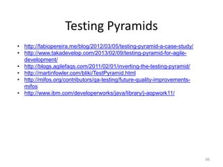 Testing Pyramids
• http://fabiopereira.me/blog/2012/03/05/testing-pyramid-a-case-study/
• http://www.takadevelop.com/2013/02/09/testing-pyramid-for-agile-
  development/
• http://blogs.agilefaqs.com/2011/02/01/inverting-the-testing-pyramid/
• http://martinfowler.com/bliki/TestPyramid.html
• http://mifos.org/contributors/qa-testing/future-quality-improvements-
  mifos
• http://www.ibm.com/developerworks/java/library/j-aopwork11/




                                                                          66
 