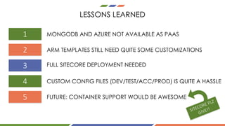 LESSONS LEARNED
3
1
2
4
5
MONGODB AND AZURE NOT AVAILABLE AS PAAS
ARM TEMPLATES STILL NEED QUITE SOME CUSTOMIZATIONS
FULL SITECORE DEPLOYMENT NEEDED
CUSTOM CONFIG FILES (DEV/TEST/ACC/PROD) IS QUITE A HASSLE
FUTURE: CONTAINER SUPPORT WOULD BE AWESOME
 