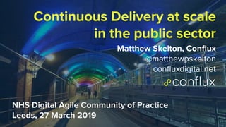 1
Continuous Delivery at scale
in the public sector
Matthew Skelton, Conﬂux
@matthewpskelton
conﬂuxdigital.net
NHS Digital Agile Community of Practice
Leeds, 27 March 2019
 