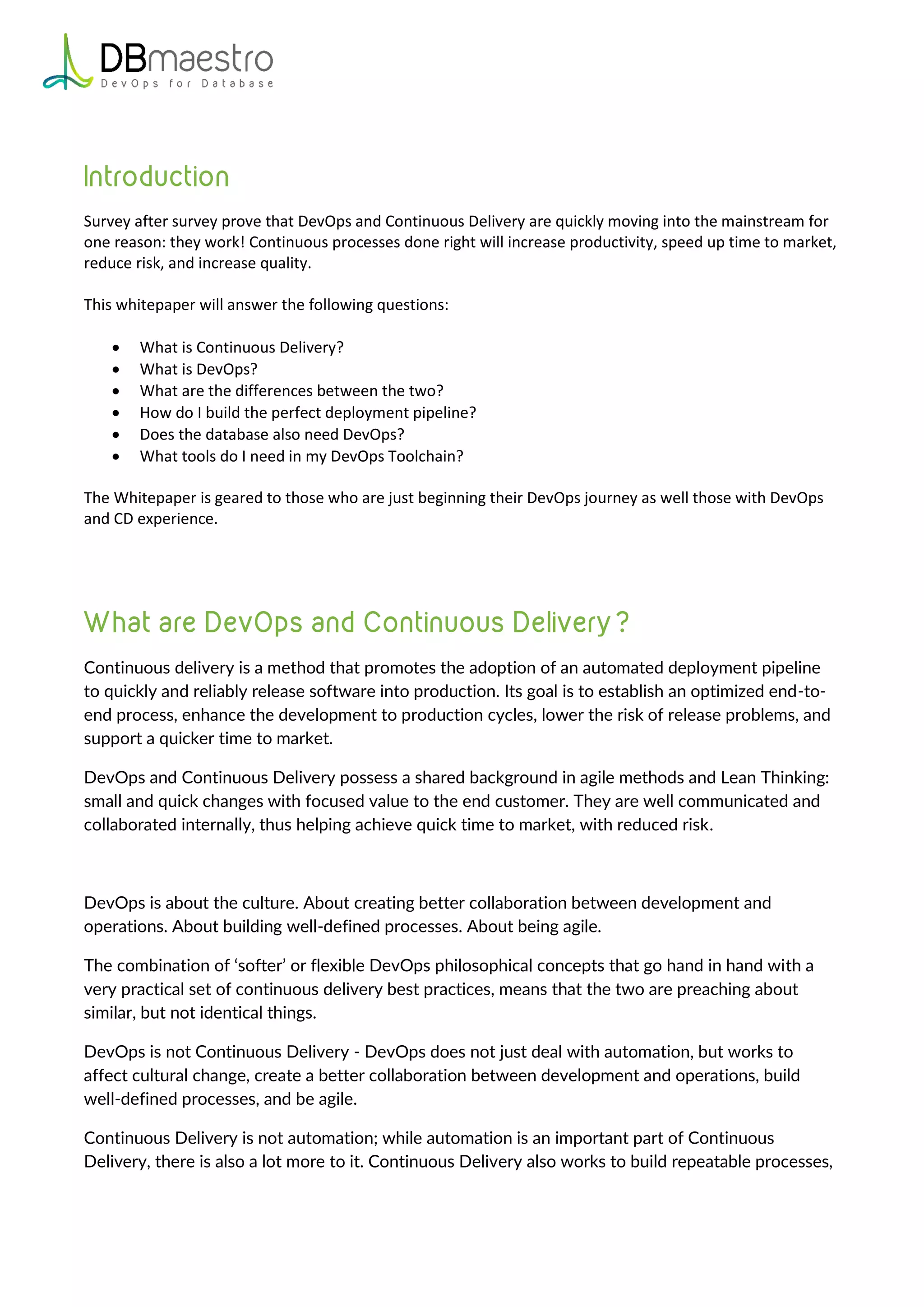 Survey after survey prove that DevOps and Continuous Delivery are quickly moving into the mainstream for
one reason: they work! Continuous processes done right will increase productivity, speed up time to market,
reduce risk, and increase quality.
This whitepaper will answer the following questions:
 What is Continuous Delivery?
 What is DevOps?
 What are the differences between the two?
 How do I build the perfect deployment pipeline?
 Does the database also need DevOps?
 What tools do I need in my DevOps Toolchain?
The Whitepaper is geared to those who are just beginning their DevOps journey as well those with DevOps
and CD experience.
Continuous delivery is a method that promotes the adoption of an automated deployment pipeline
to quickly and reliably release software into production. Its goal is to establish an optimized end-to-
end process, enhance the development to production cycles, lower the risk of release problems, and
support a quicker time to market.
DevOps and Continuous Delivery possess a shared background in agile methods and Lean Thinking:
small and quick changes with focused value to the end customer. They are well communicated and
collaborated internally, thus helping achieve quick time to market, with reduced risk.
DevOps is about the culture. About creating better collaboration between development and
operations. About building well-defined processes. About being agile.
The combination of ‘softer’ or flexible DevOps philosophical concepts that go hand in hand with a
very practical set of continuous delivery best practices, means that the two are preaching about
similar, but not identical things.
DevOps is not Continuous Delivery - DevOps does not just deal with automation, but works to
affect cultural change, create a better collaboration between development and operations, build
well-defined processes, and be agile.
Continuous Delivery is not automation; while automation is an important part of Continuous
Delivery, there is also a lot more to it. Continuous Delivery also works to build repeatable processes,
 