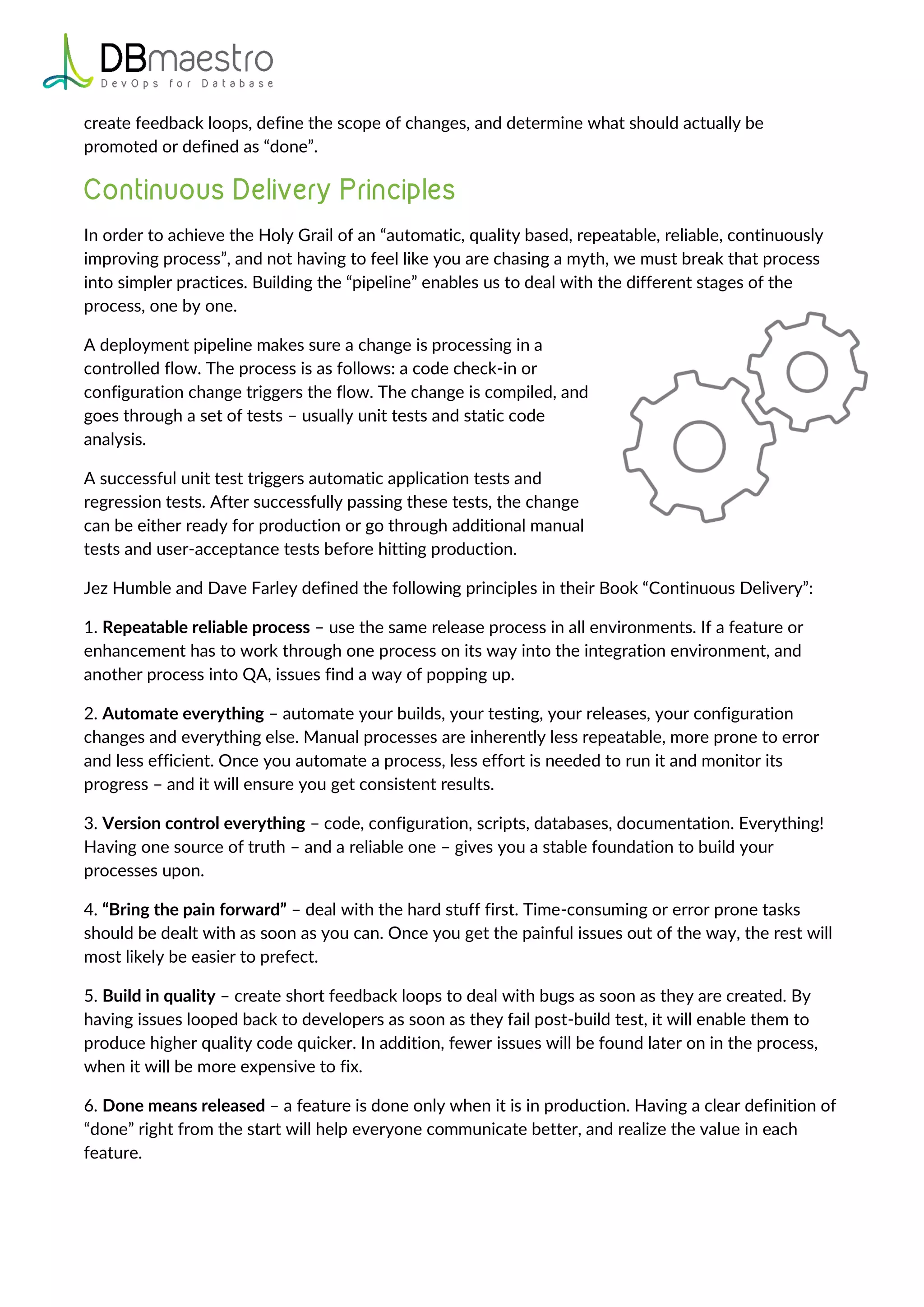 create feedback loops, define the scope of changes, and determine what should actually be
promoted or defined as “done”.
In order to achieve the Holy Grail of an “automatic, quality based, repeatable, reliable, continuously
improving process”, and not having to feel like you are chasing a myth, we must break that process
into simpler practices. Building the “pipeline” enables us to deal with the different stages of the
process, one by one.
A deployment pipeline makes sure a change is processing in a
controlled flow. The process is as follows: a code check-in or
configuration change triggers the flow. The change is compiled, and
goes through a set of tests – usually unit tests and static code
analysis.
A successful unit test triggers automatic application tests and
regression tests. After successfully passing these tests, the change
can be either ready for production or go through additional manual
tests and user-acceptance tests before hitting production.
Jez Humble and Dave Farley defined the following principles in their Book “Continuous Delivery”:
1. Repeatable reliable process – use the same release process in all environments. If a feature or
enhancement has to work through one process on its way into the integration environment, and
another process into QA, issues find a way of popping up.
2. Automate everything – automate your builds, your testing, your releases, your configuration
changes and everything else. Manual processes are inherently less repeatable, more prone to error
and less efficient. Once you automate a process, less effort is needed to run it and monitor its
progress – and it will ensure you get consistent results.
3. Version control everything – code, configuration, scripts, databases, documentation. Everything!
Having one source of truth – and a reliable one – gives you a stable foundation to build your
processes upon.
4. “Bring the pain forward” – deal with the hard stuff first. Time-consuming or error prone tasks
should be dealt with as soon as you can. Once you get the painful issues out of the way, the rest will
most likely be easier to prefect.
5. Build in quality – create short feedback loops to deal with bugs as soon as they are created. By
having issues looped back to developers as soon as they fail post-build test, it will enable them to
produce higher quality code quicker. In addition, fewer issues will be found later on in the process,
when it will be more expensive to fix.
6. Done means released – a feature is done only when it is in production. Having a clear definition of
“done” right from the start will help everyone communicate better, and realize the value in each
feature.
 