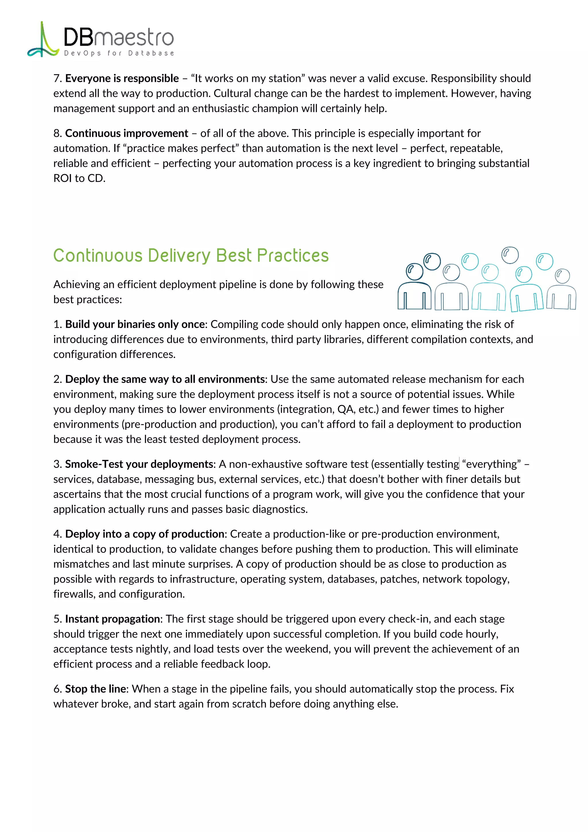7. Everyone is responsible – “It works on my station” was never a valid excuse. Responsibility should
extend all the way to production. Cultural change can be the hardest to implement. However, having
management support and an enthusiastic champion will certainly help.
8. Continuous improvement – of all of the above. This principle is especially important for
automation. If “practice makes perfect” than automation is the next level – perfect, repeatable,
reliable and efficient – perfecting your automation process is a key ingredient to bringing substantial
ROI to CD.
Achieving an efficient deployment pipeline is done by following these
best practices:
1. Build your binaries only once: Compiling code should only happen once, eliminating the risk of
introducing differences due to environments, third party libraries, different compilation contexts, and
configuration differences.
2. Deploy the same way to all environments: Use the same automated release mechanism for each
environment, making sure the deployment process itself is not a source of potential issues. While
you deploy many times to lower environments (integration, QA, etc.) and fewer times to higher
environments (pre-production and production), you can’t afford to fail a deployment to production
because it was the least tested deployment process.
3. Smoke-Test your deployments: A non-exhaustive software test (essentially testing “everything” –
services, database, messaging bus, external services, etc.) that doesn’t bother with finer details but
ascertains that the most crucial functions of a program work, will give you the confidence that your
application actually runs and passes basic diagnostics.
4. Deploy into a copy of production: Create a production-like or pre-production environment,
identical to production, to validate changes before pushing them to production. This will eliminate
mismatches and last minute surprises. A copy of production should be as close to production as
possible with regards to infrastructure, operating system, databases, patches, network topology,
firewalls, and configuration.
5. Instant propagation: The first stage should be triggered upon every check-in, and each stage
should trigger the next one immediately upon successful completion. If you build code hourly,
acceptance tests nightly, and load tests over the weekend, you will prevent the achievement of an
efficient process and a reliable feedback loop.
6. Stop the line: When a stage in the pipeline fails, you should automatically stop the process. Fix
whatever broke, and start again from scratch before doing anything else.
 