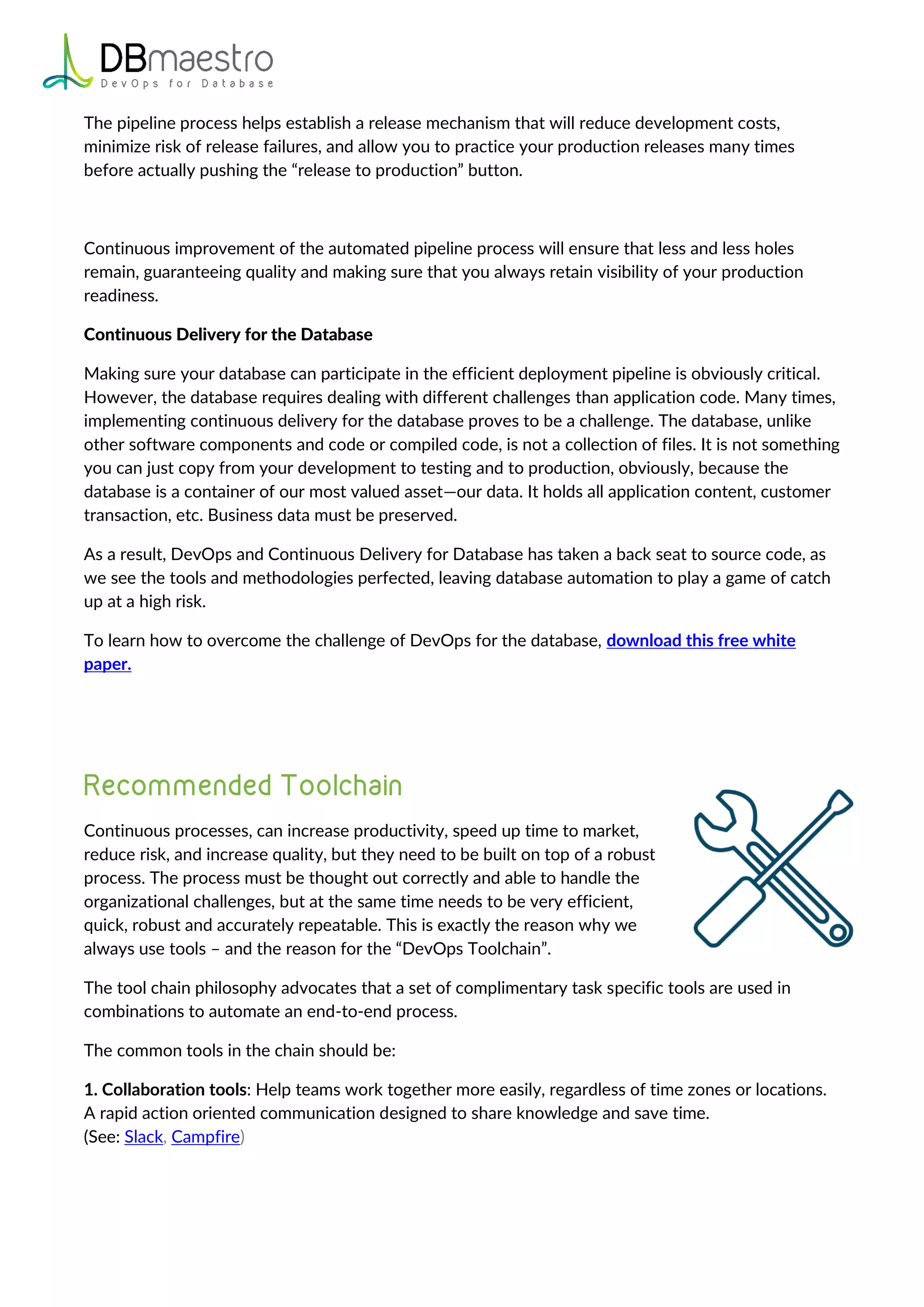 The pipeline process helps establish a release mechanism that will reduce development costs,
minimize risk of release failures, and allow you to practice your production releases many times
before actually pushing the “release to production” button.
Continuous improvement of the automated pipeline process will ensure that less and less holes
remain, guaranteeing quality and making sure that you always retain visibility of your production
readiness.
Continuous Delivery for the Database
Making sure your database can participate in the efficient deployment pipeline is obviously critical.
However, the database requires dealing with different challenges than application code. Many times,
implementing continuous delivery for the database proves to be a challenge. The database, unlike
other software components and code or compiled code, is not a collection of files. It is not something
you can just copy from your development to testing and to production, obviously, because the
database is a container of our most valued asset—our data. It holds all application content, customer
transaction, etc. Business data must be preserved.
As a result, DevOps and Continuous Delivery for Database has taken a back seat to source code, as
we see the tools and methodologies perfected, leaving database automation to play a game of catch
up at a high risk.
To learn how to overcome the challenge of DevOps for the database, download this free white
paper.
Continuous processes, can increase productivity, speed up time to market,
reduce risk, and increase quality, but they need to be built on top of a robust
process. The process must be thought out correctly and able to handle the
organizational challenges, but at the same time needs to be very efficient,
quick, robust and accurately repeatable. This is exactly the reason why we
always use tools – and the reason for the “DevOps Toolchain”.
The tool chain philosophy advocates that a set of complimentary task specific tools are used in
combinations to automate an end-to-end process.
The common tools in the chain should be:
1. Collaboration tools: Help teams work together more easily, regardless of time zones or locations.
A rapid action oriented communication designed to share knowledge and save time.
(See: Slack, Campfire)
 