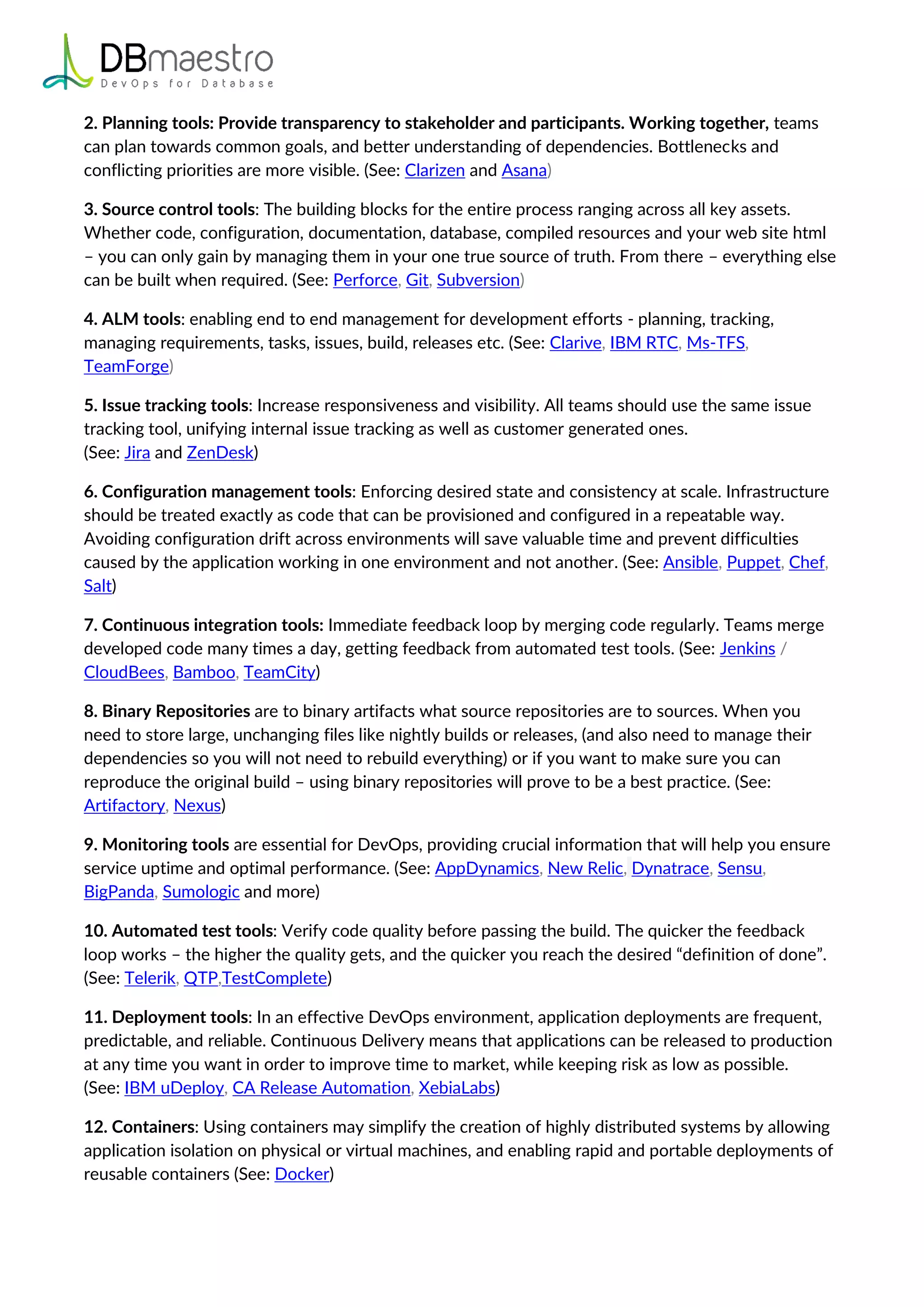 2. Planning tools: Provide transparency to stakeholder and participants. Working together, teams
can plan towards common goals, and better understanding of dependencies. Bottlenecks and
conflicting priorities are more visible. (See: Clarizen and Asana)
3. Source control tools: The building blocks for the entire process ranging across all key assets.
Whether code, configuration, documentation, database, compiled resources and your web site html
– you can only gain by managing them in your one true source of truth. From there – everything else
can be built when required. (See: Perforce, Git, Subversion)
4. ALM tools: enabling end to end management for development efforts - planning, tracking,
managing requirements, tasks, issues, build, releases etc. (See: Clarive, IBM RTC, Ms-TFS,
TeamForge)
5. Issue tracking tools: Increase responsiveness and visibility. All teams should use the same issue
tracking tool, unifying internal issue tracking as well as customer generated ones.
(See: Jira and ZenDesk)
6. Configuration management tools: Enforcing desired state and consistency at scale. Infrastructure
should be treated exactly as code that can be provisioned and configured in a repeatable way.
Avoiding configuration drift across environments will save valuable time and prevent difficulties
caused by the application working in one environment and not another. (See: Ansible, Puppet, Chef,
Salt)
7. Continuous integration tools: Immediate feedback loop by merging code regularly. Teams merge
developed code many times a day, getting feedback from automated test tools. (See: Jenkins /
CloudBees, Bamboo, TeamCity)
8. Binary Repositories are to binary artifacts what source repositories are to sources. When you
need to store large, unchanging files like nightly builds or releases, (and also need to manage their
dependencies so you will not need to rebuild everything) or if you want to make sure you can
reproduce the original build – using binary repositories will prove to be a best practice. (See:
Artifactory, Nexus)
9. Monitoring tools are essential for DevOps, providing crucial information that will help you ensure
service uptime and optimal performance. (See: AppDynamics, New Relic, Dynatrace, Sensu,
BigPanda, Sumologic and more)
10. Automated test tools: Verify code quality before passing the build. The quicker the feedback
loop works – the higher the quality gets, and the quicker you reach the desired “definition of done”.
(See: Telerik, QTP,TestComplete)
11. Deployment tools: In an effective DevOps environment, application deployments are frequent,
predictable, and reliable. Continuous Delivery means that applications can be released to production
at any time you want in order to improve time to market, while keeping risk as low as possible.
(See: IBM uDeploy, CA Release Automation, XebiaLabs)
12. Containers: Using containers may simplify the creation of highly distributed systems by allowing
application isolation on physical or virtual machines, and enabling rapid and portable deployments of
reusable containers (See: Docker)
 
