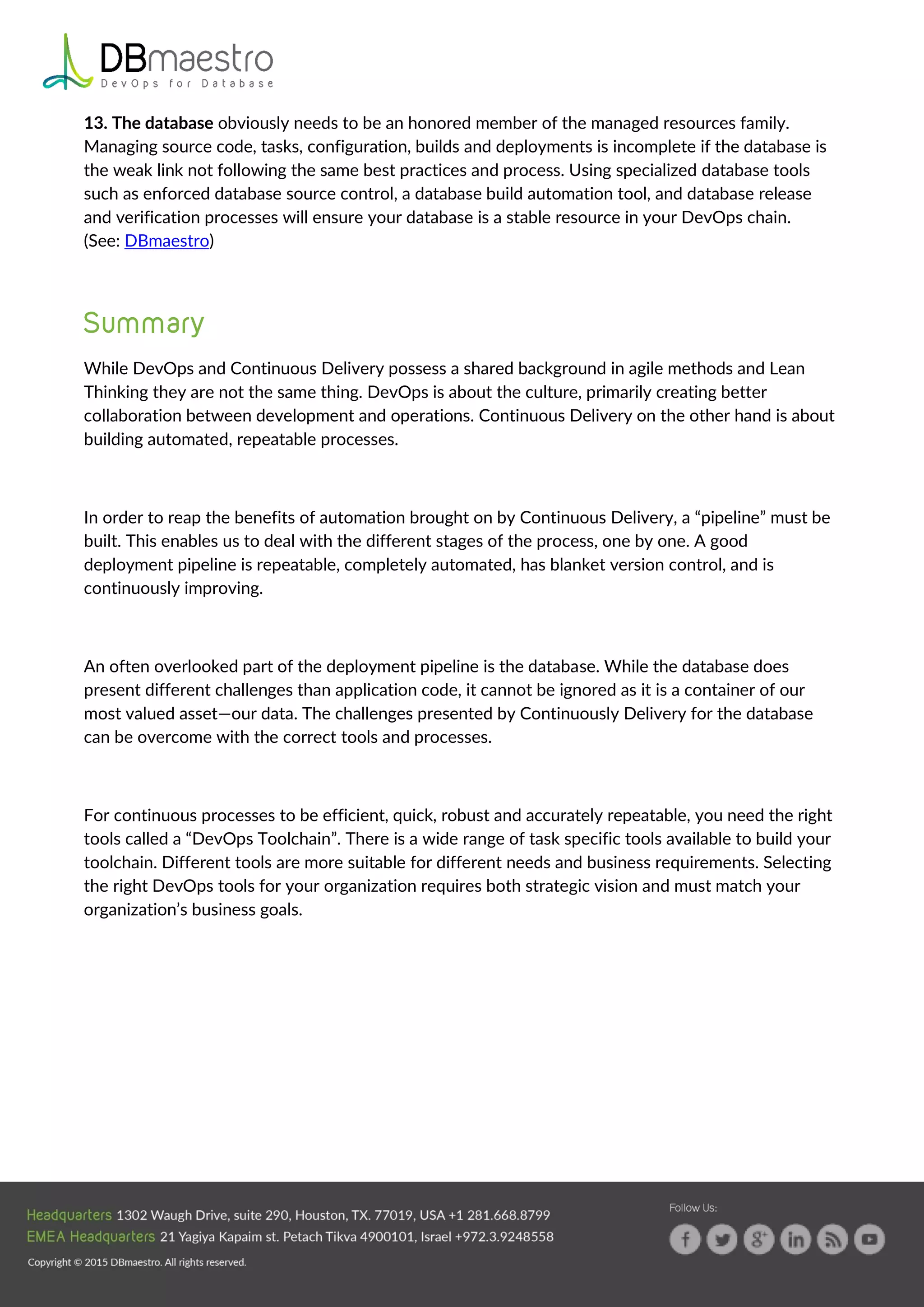 13. The database obviously needs to be an honored member of the managed resources family.
Managing source code, tasks, configuration, builds and deployments is incomplete if the database is
the weak link not following the same best practices and process. Using specialized database tools
such as enforced database source control, a database build automation tool, and database release
and verification processes will ensure your database is a stable resource in your DevOps chain.
(See: DBmaestro)
While DevOps and Continuous Delivery possess a shared background in agile methods and Lean
Thinking they are not the same thing. DevOps is about the culture, primarily creating better
collaboration between development and operations. Continuous Delivery on the other hand is about
building automated, repeatable processes.
In order to reap the benefits of automation brought on by Continuous Delivery, a “pipeline” must be
built. This enables us to deal with the different stages of the process, one by one. A good
deployment pipeline is repeatable, completely automated, has blanket version control, and is
continuously improving.
An often overlooked part of the deployment pipeline is the database. While the database does
present different challenges than application code, it cannot be ignored as it is a container of our
most valued asset—our data. The challenges presented by Continuously Delivery for the database
can be overcome with the correct tools and processes.
For continuous processes to be efficient, quick, robust and accurately repeatable, you need the right
tools called a “DevOps Toolchain”. There is a wide range of task specific tools available to build your
toolchain. Different tools are more suitable for different needs and business requirements. Selecting
the right DevOps tools for your organization requires both strategic vision and must match your
organization’s business goals.
 