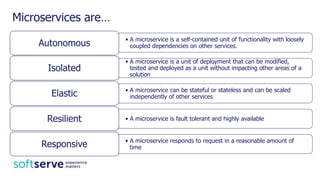 Microservices are…
• A microservice is a self-contained unit of functionality with loosely
coupled dependencies on other services.Autonomous
• A microservice is a unit of deployment that can be modified,
tested and deployed as a unit without impacting other areas of a
solution
Isolated
• A microservice can be stateful or stateless and can be scaled
independently of other servicesElastic
• A microservice is fault tolerant and highly availableResilient
• A microservice responds to request in a reasonable amount of
timeResponsive
 
