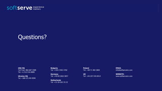 USA HQ
Toll Free: 866-687-3588
Tel: +1-512-516-8880
Ukraine HQ
Tel: +380-32-240-9090
Bulgaria
Tel: +359-2-902-3760
Germany
Tel: +49-69-2602-5857
Netherlands
Tel: +31-20-262-33-23
Poland
Tel: +48-71-382-2800
UK
Tel: +44-207-544-8414
EMAIL
info@softserveinc.com
WEBSITE:
www.softserveinc.com
Questions?
 