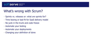 What’s wrong with Scrum?
• Sprints vs. releases or: what are sprints for?
• Time boxing or bad fit for SaaS delivery model
• No junk in the trunk and code freeze
• Automate your testing
• Automate your deployments
• Changing your definition of done
 