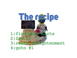 1:find what hurts
2:fix it
3:reach enlightenment
4:goto #1
The recipe
 