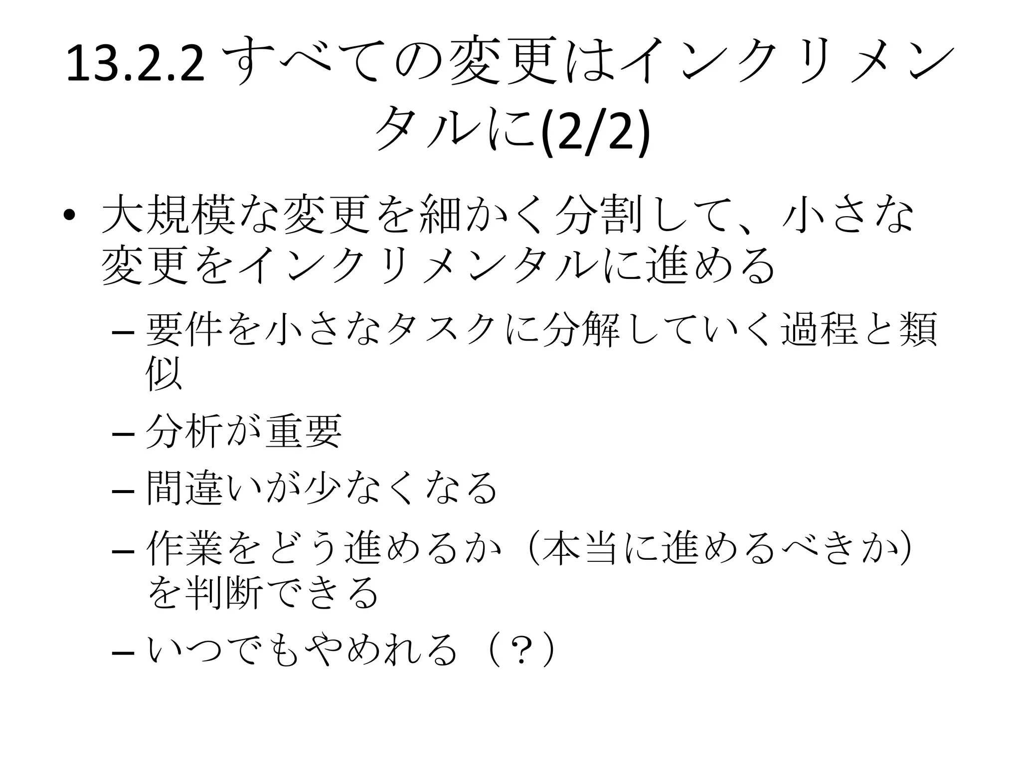 13.2.2 すべての変更はインクリメン
          タルに(2/2)
• 大規模な変更を細かく分割して、小さな
  変更をインクリメンタルに進める
 – 要件を小さなタスクに分解していく過程と類
   似
 – 分析が重要
 – 間違いが尐なくなる
 – 作業をどう進めるか（本当に進めるべきか）
   を判断できる
 – いつでもやめれる（？）
 
