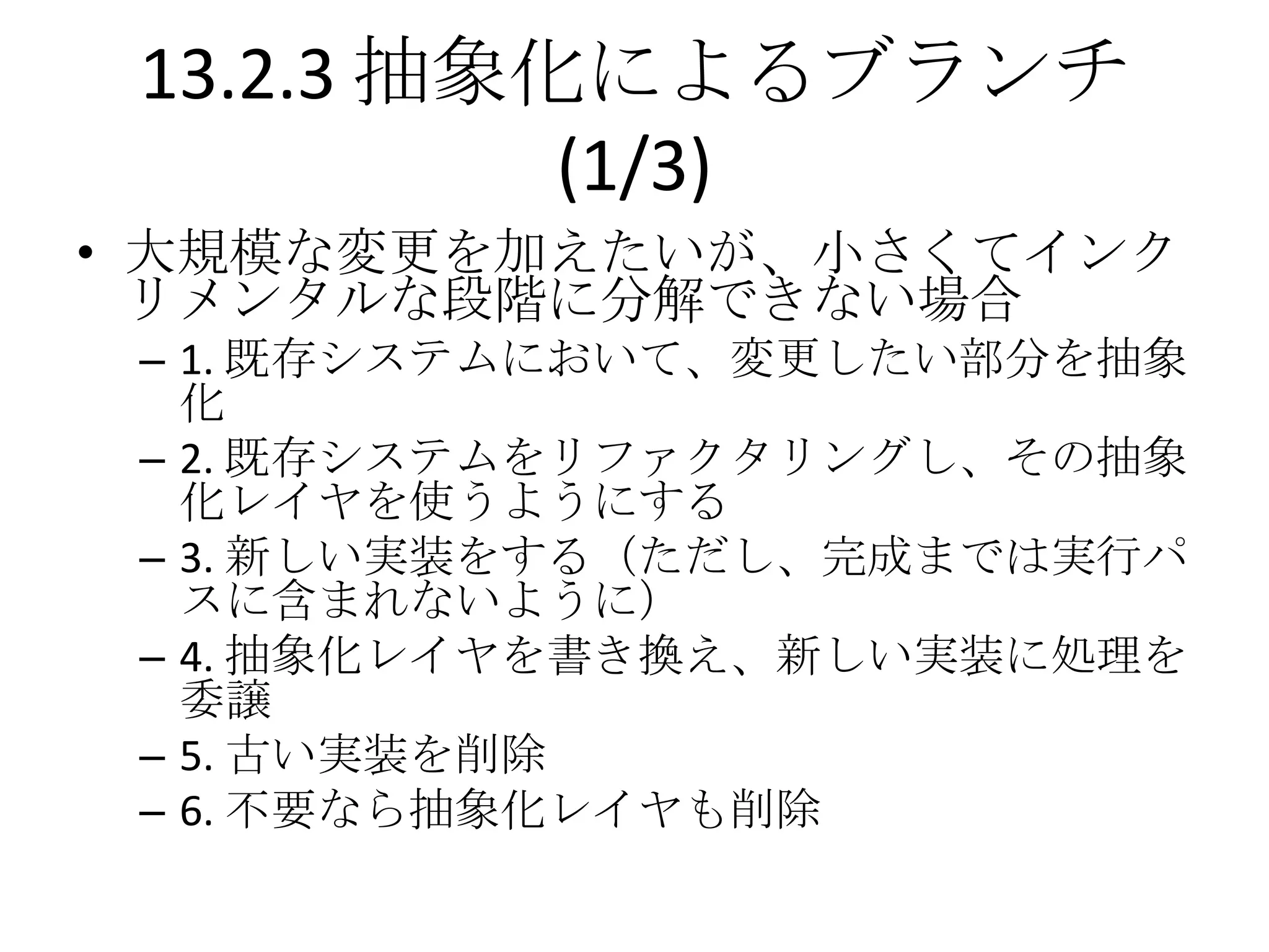 13.2.3 抽象化によるブランチ
           (1/3)
• 大規模な変更を加えたいが、小さくてインク
  リメンタルな段階に分解できない場合
 – 1. 既存システムにおいて、変更したい部分を抽象
   化
 – 2. 既存システムをリファクタリングし、その抽象
   化レイヤを使うようにする
 – 3. 新しい実装をする（ただし、完成までは実行パ
   スに含まれないように）
 – 4. 抽象化レイヤを書き換え、新しい実装に処理を
   委譲
 – 5. 古い実装を削除
 – 6. 不要なら抽象化レイヤも削除
 