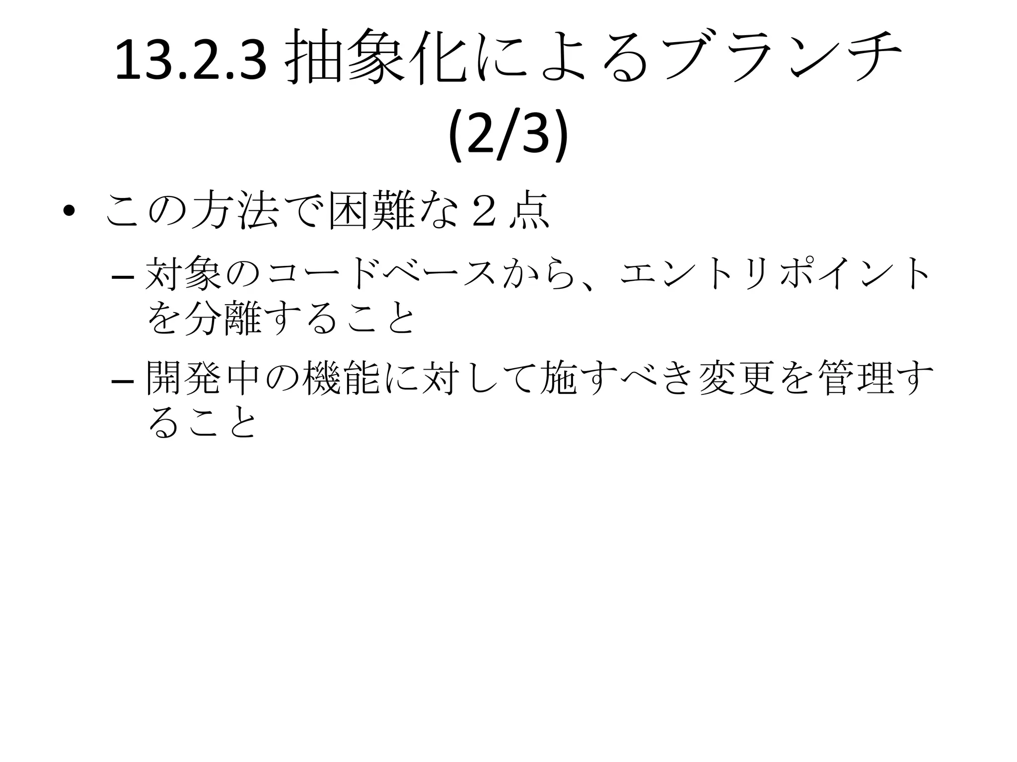 13.2.3 抽象化によるブランチ
           (2/3)
• この方法で困難な２点
 – 対象のコードベースから、エントリポイント
   を分離すること
 – 開発中の機能に対して施すべき変更を管理す
   ること
 