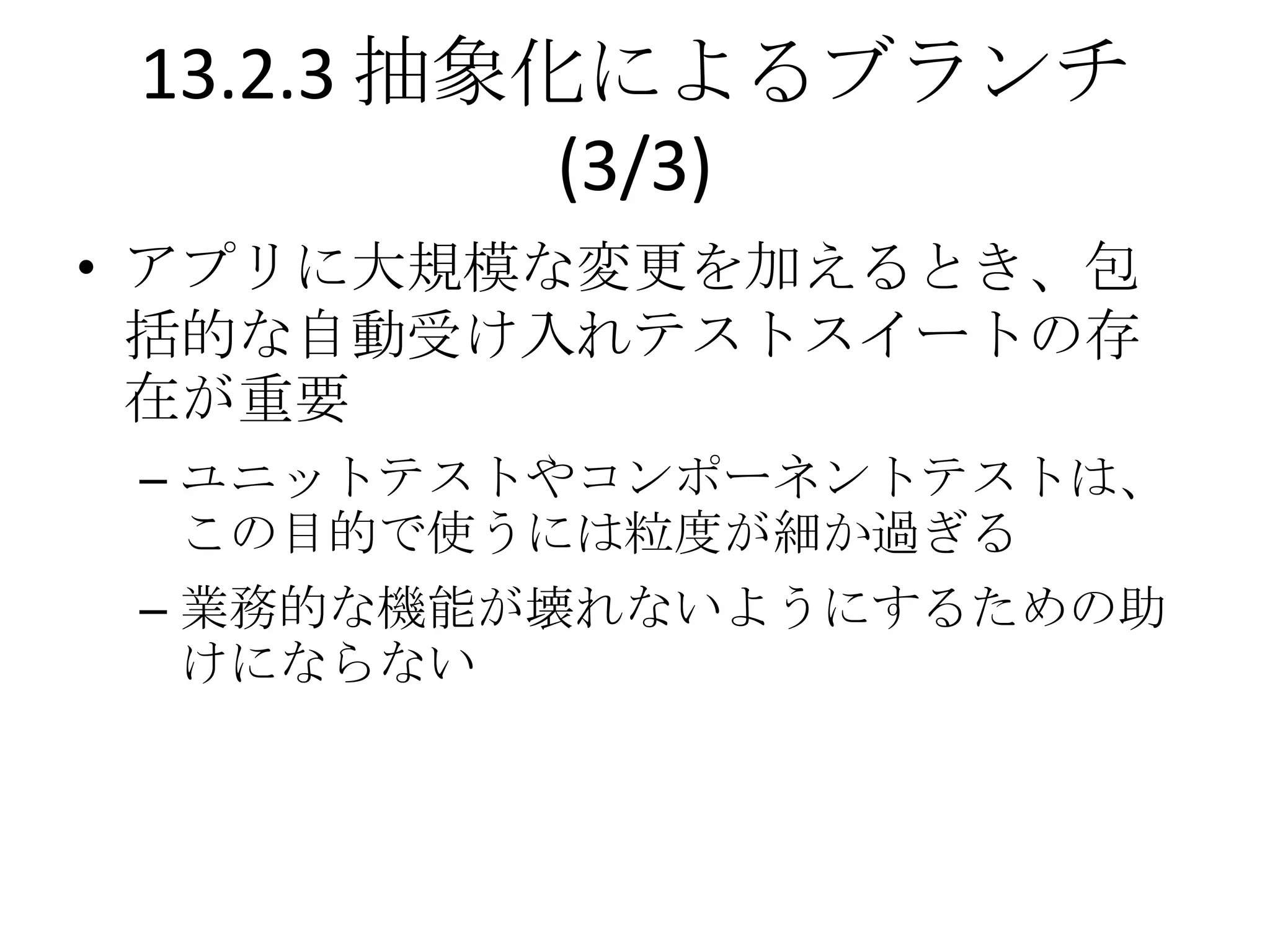 13.2.3 抽象化によるブランチ
           (3/3)
• アプリに大規模な変更を加えるとき、包
  括的な自動受け入れテストスイートの存
  在が重要
 – ユニットテストやコンポーネントテストは、
   この目的で使うには粒度が細か過ぎる
 – 業務的な機能が壊れないようにするための助
   けにならない
 