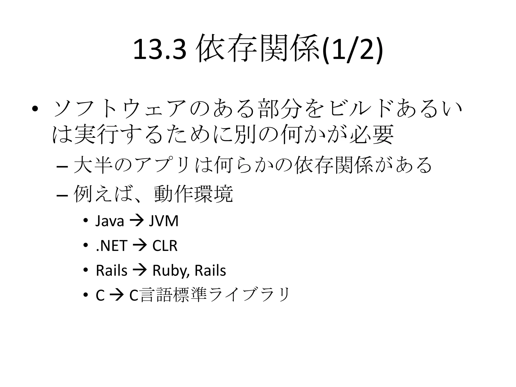 13.3 依存関係(1/2)
• ソフトウェアのある部分をビルドあるい
  は実行するために別の何かが必要
 – 大半のアプリは何らかの依存関係がある
 – 例えば、動作環境
  •   Java  JVM
  •   .NET  CLR
  •   Rails  Ruby, Rails
  •   C  C言語標準ライブラリ
 