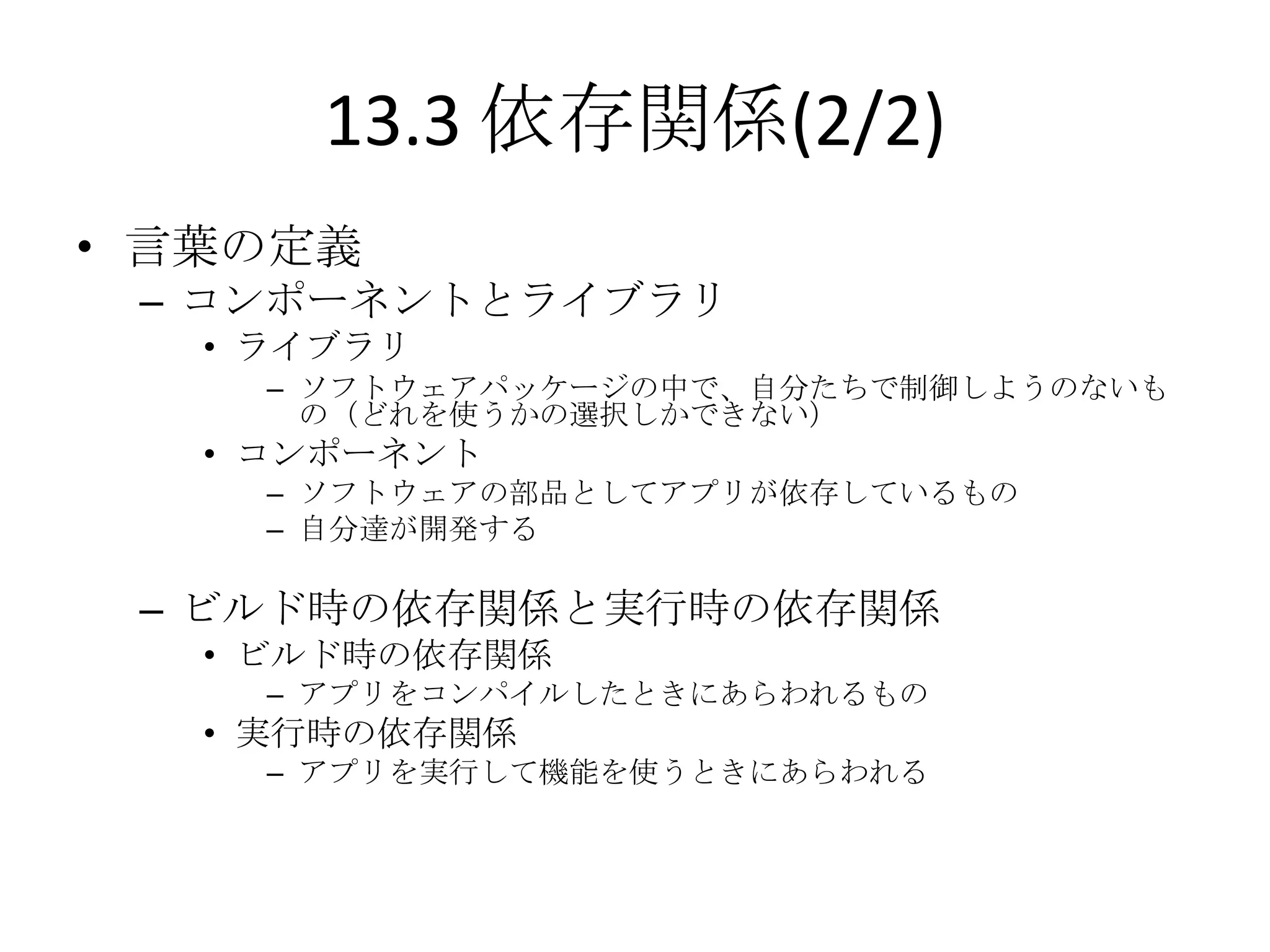 13.3 依存関係(2/2)
• 言葉の定義
 – コンポーネントとライブラリ
   • ライブラリ
     – ソフトウェアパッケージの中で、自分たちで制御しようのないも
       の（どれを使うかの選択しかできない）
   • コンポーネント
     – ソフトウェアの部品としてアプリが依存しているもの
     – 自分達が開発する

 – ビルド時の依存関係と実行時の依存関係
   • ビルド時の依存関係
     – アプリをコンパイルしたときにあらわれるもの
   • 実行時の依存関係
     – アプリを実行して機能を使うときにあらわれる
 