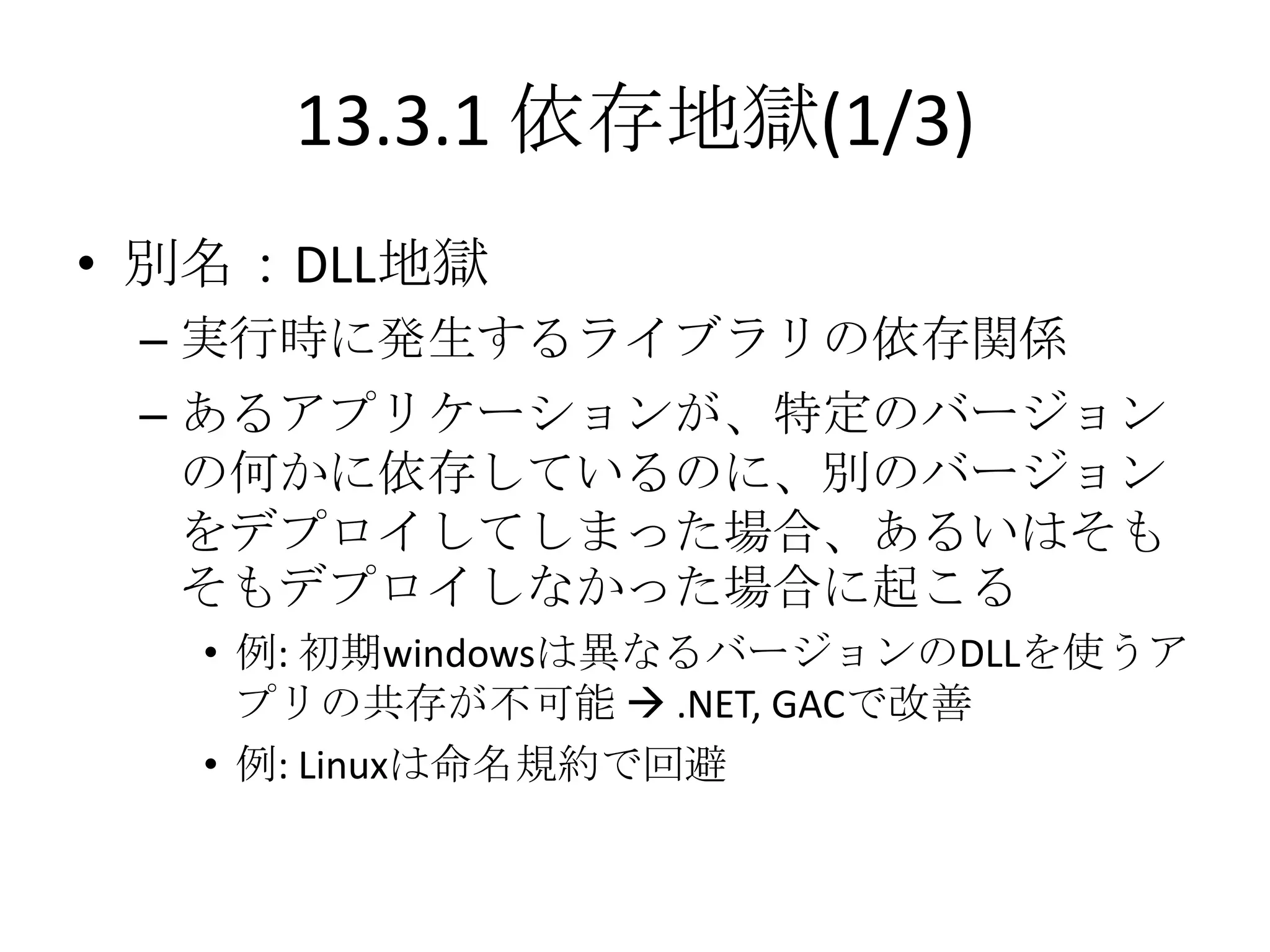 13.3.1 依存地獄(1/3)
• 別名：DLL地獄
 – 実行時に発生するライブラリの依存関係
 – あるアプリケーションが、特定のバージョン
   の何かに依存しているのに、別のバージョン
   をデプロイしてしまった場合、あるいはそも
   そもデプロイしなかった場合に起こる
   • 例: 初期windowsは異なるバージョンのDLLを使うア
     プリの共存が不可能  .NET, GACで改善
   • 例: Linuxは命名規約で回避
 