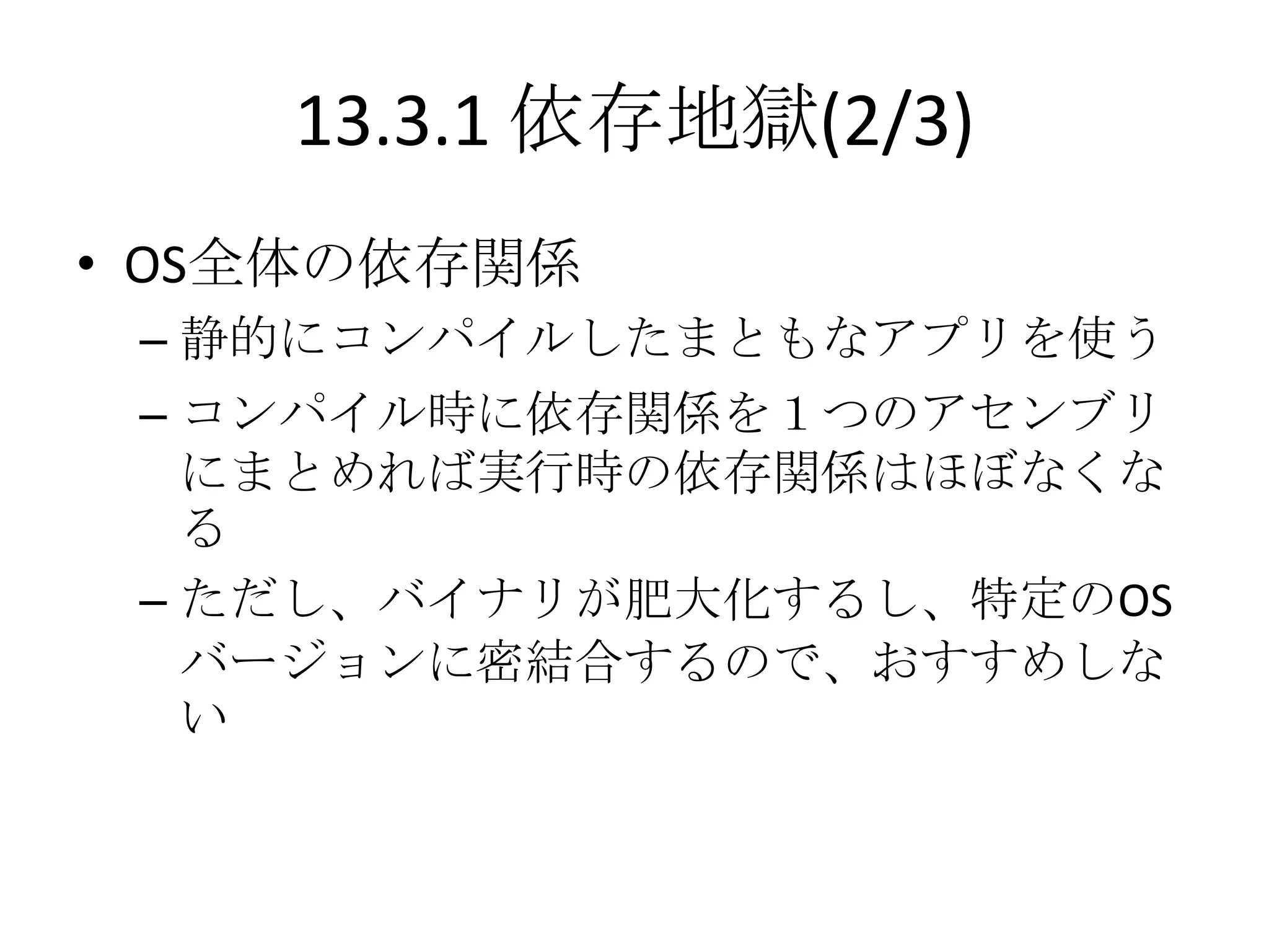 13.3.1 依存地獄(2/3)
• OS全体の依存関係
 – 静的にコンパイルしたまともなアプリを使う
 – コンパイル時に依存関係を１つのアセンブリ
   にまとめれば実行時の依存関係はほぼなくな
   る
 – ただし、バイナリが肥大化するし、特定のOS
   バージョンに密結合するので、おすすめしな
   い
 