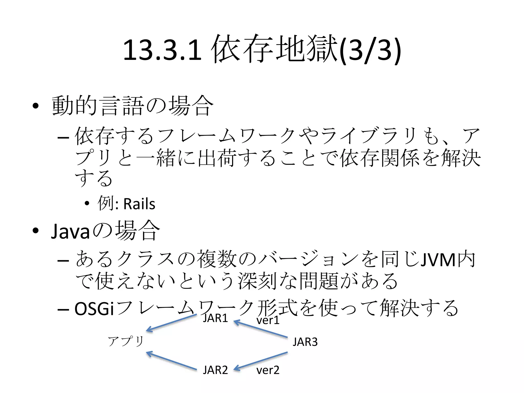 13.3.1 依存地獄(3/3)
• 動的言語の場合
 – 依存するフレームワークやライブラリも、ア
   プリと一緒に出荷することで依存関係を解決
   する
   • 例: Rails
• Javaの場合
 – あるクラスの複数のバージョンを同じJVM内
   で使えないという深刻な問題がある
 – OSGiフレームワーク形式を使って解決する
           JAR1 ver1
      アプリ                     JAR3

                JAR2   ver2
 