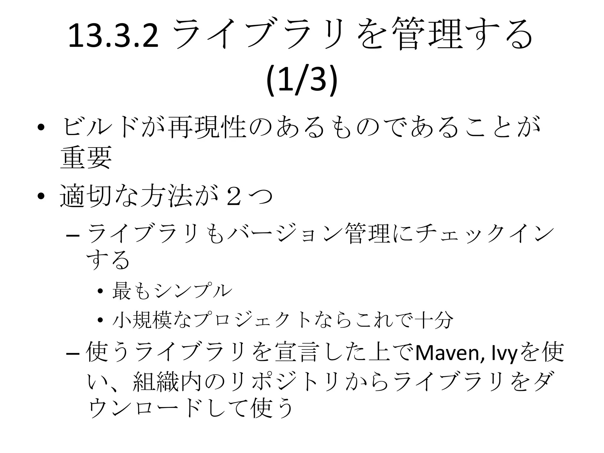 13.3.2 ライブラリを管理する
           (1/3)
• ビルドが再現性のあるものであることが
  重要
• 適切な方法が２つ
 – ライブラリもバージョン管理にチェックイン
   する
  • 最もシンプル
  • 小規模なプロジェクトならこれで十分
 – 使うライブラリを宣言した上でMaven, Ivyを使
   い、組織内のリポジトリからライブラリをダ
   ウンロードして使う
 