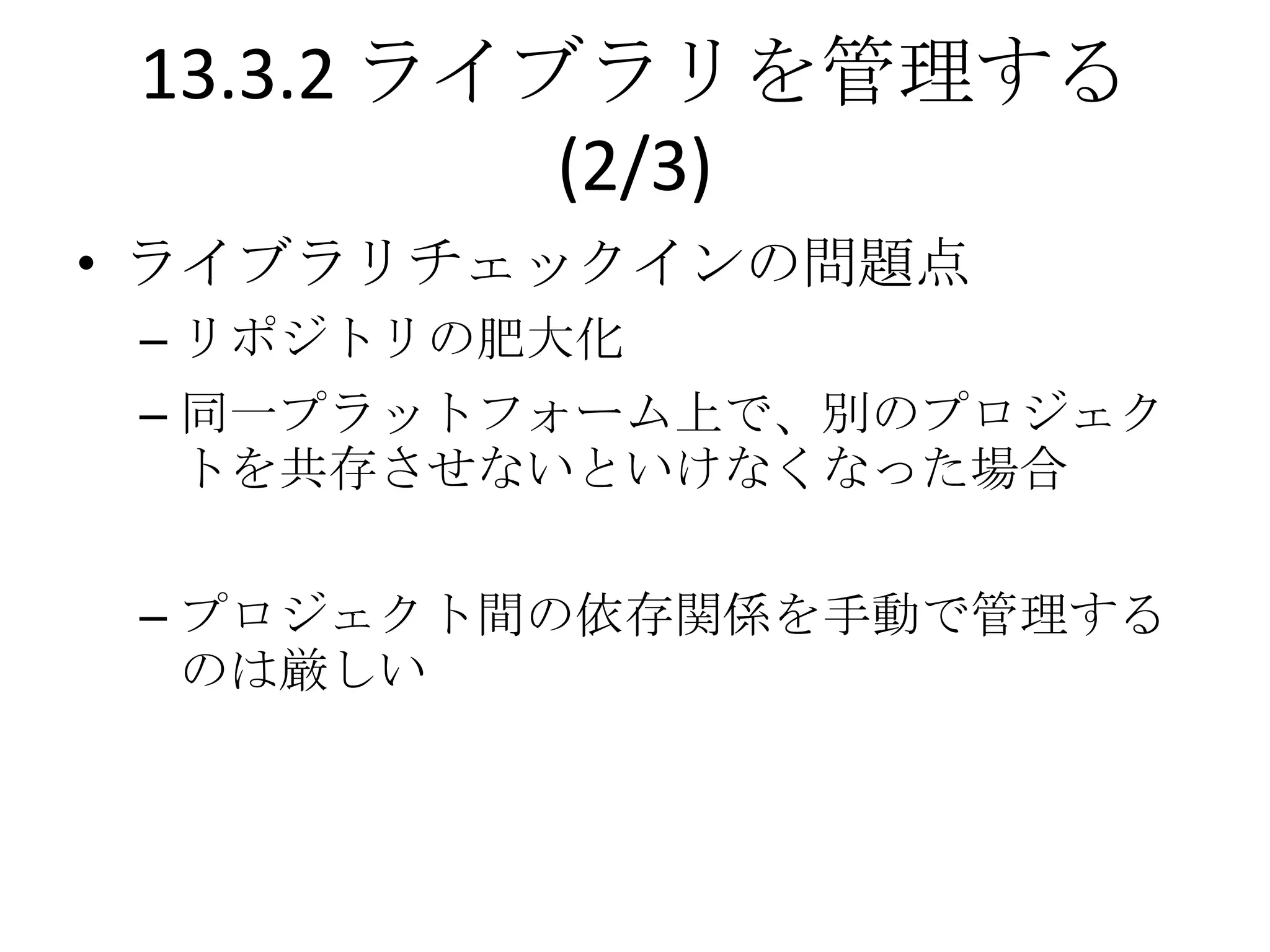 13.3.2 ライブラリを管理する
           (2/3)
• ライブラリチェックインの問題点
 – リポジトリの肥大化
 – 同一プラットフォーム上で、別のプロジェク
   トを共存させないといけなくなった場合

 – プロジェクト間の依存関係を手動で管理する
   のは厳しい
 