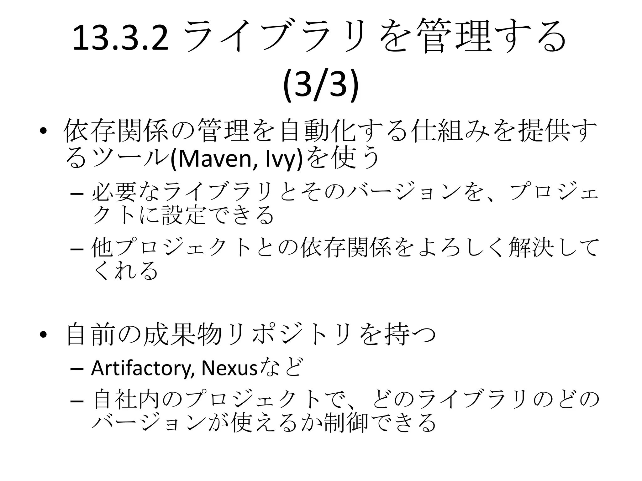 13.3.2 ライブラリを管理する
           (3/3)
• 依存関係の管理を自動化する仕組みを提供す
  るツール(Maven, Ivy)を使う
 – 必要なライブラリとそのバージョンを、プロジェ
   クトに設定できる
 – 他プロジェクトとの依存関係をよろしく解決して
   くれる

• 自前の成果物リポジトリを持つ
 – Artifactory, Nexusなど
 – 自社内のプロジェクトで、どのライブラリのどの
   バージョンが使えるか制御できる
 