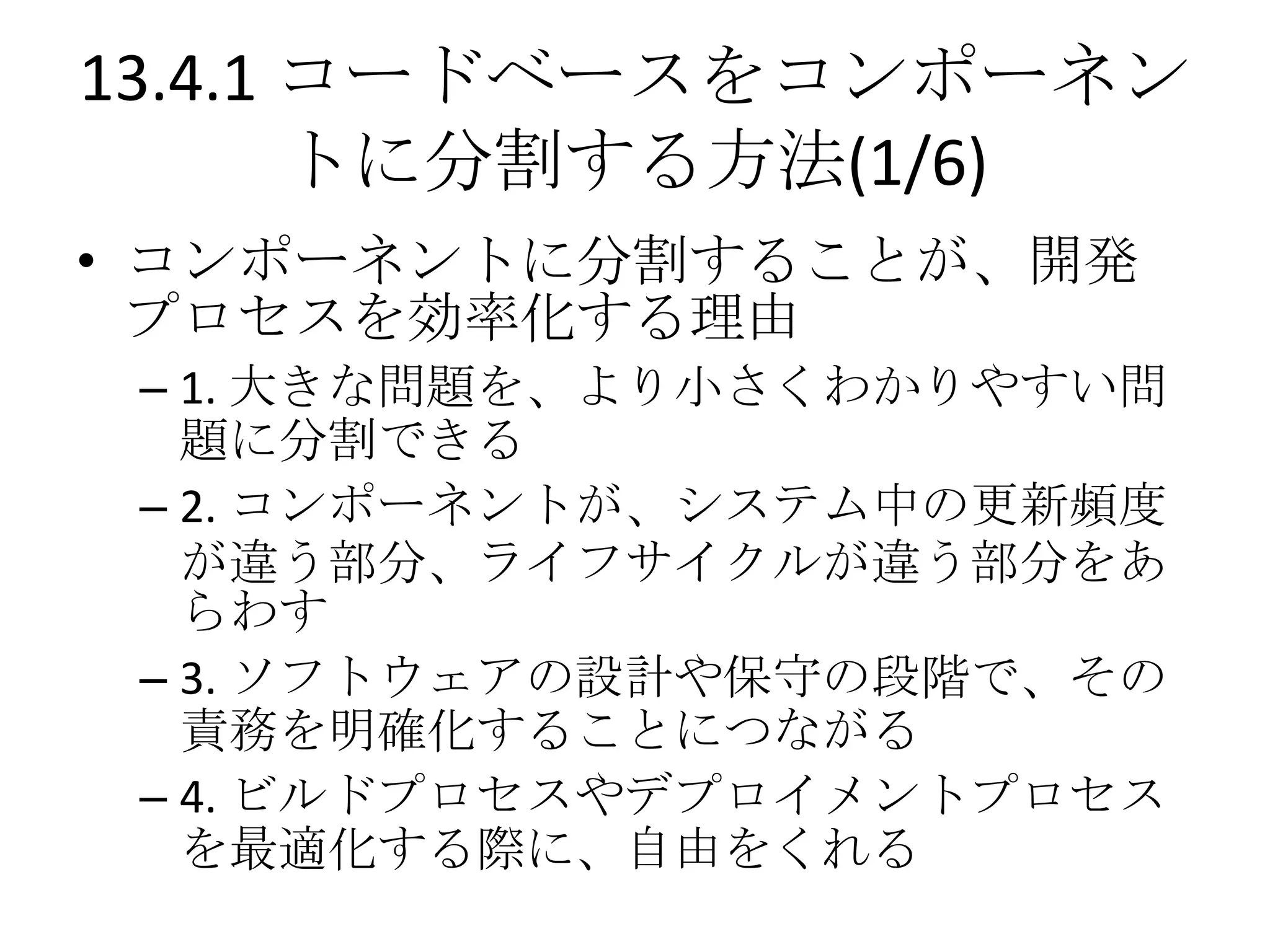 13.4.1 コードベースをコンポーネン
       トに分割する方法(1/6)
• コンポーネントに分割することが、開発
  プロセスを効率化する理由
 – 1. 大きな問題を、より小さくわかりやすい問
   題に分割できる
 – 2. コンポーネントが、システム中の更新頻度
   が違う部分、ライフサイクルが違う部分をあ
   らわす
 – 3. ソフトウェアの設計や保守の段階で、その
   責務を明確化することにつながる
 – 4. ビルドプロセスやデプロイメントプロセス
   を最適化する際に、自由をくれる
 