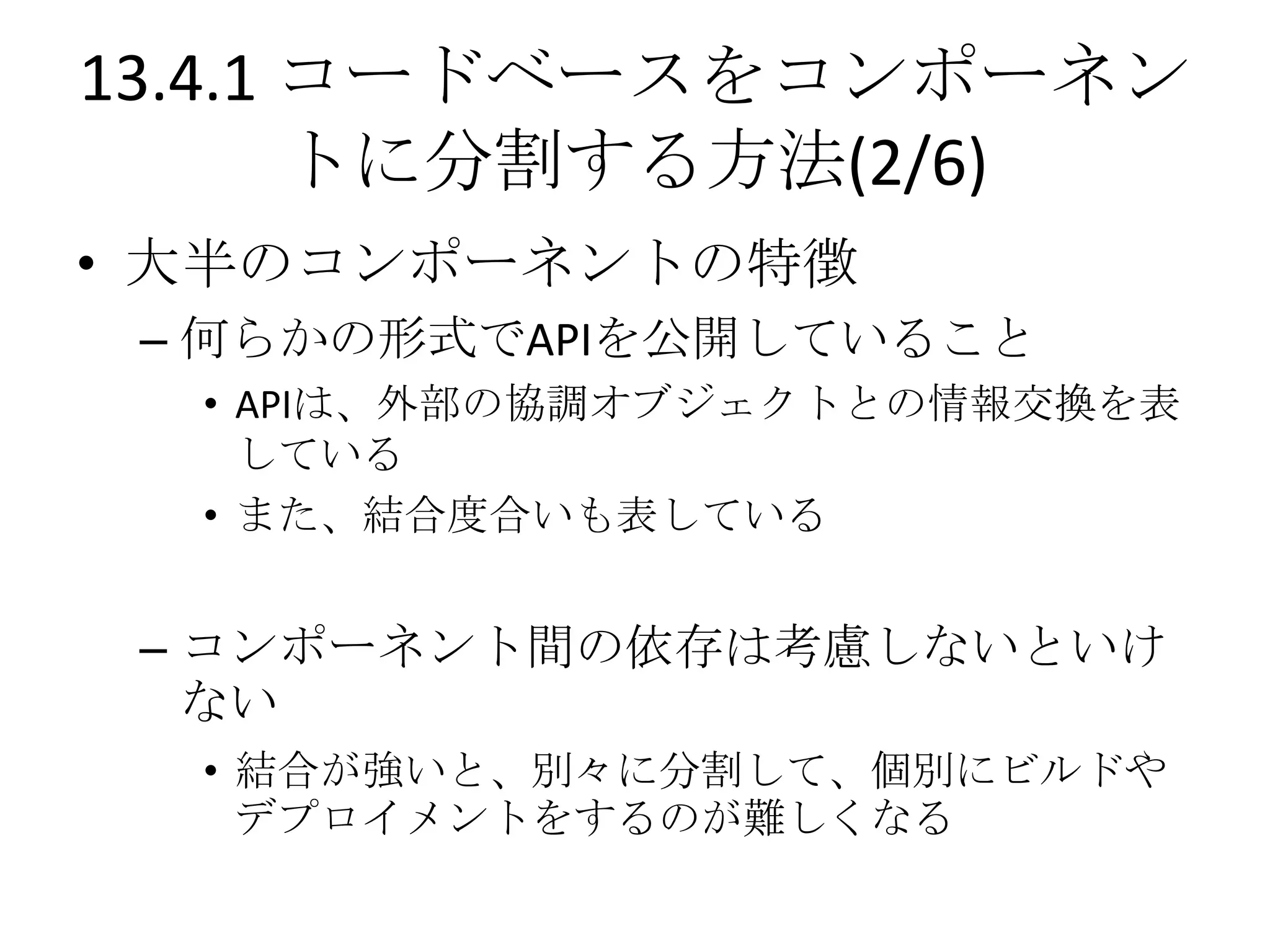 13.4.1 コードベースをコンポーネン
       トに分割する方法(2/6)
• 大半のコンポーネントの特徴
 – 何らかの形式でAPIを公開していること
  • APIは、外部の協調オブジェクトとの情報交換を表
    している
  • また、結合度合いも表している


 – コンポーネント間の依存は考慮しないといけ
   ない
  • 結合が強いと、別々に分割して、個別にビルドや
    デプロイメントをするのが難しくなる
 