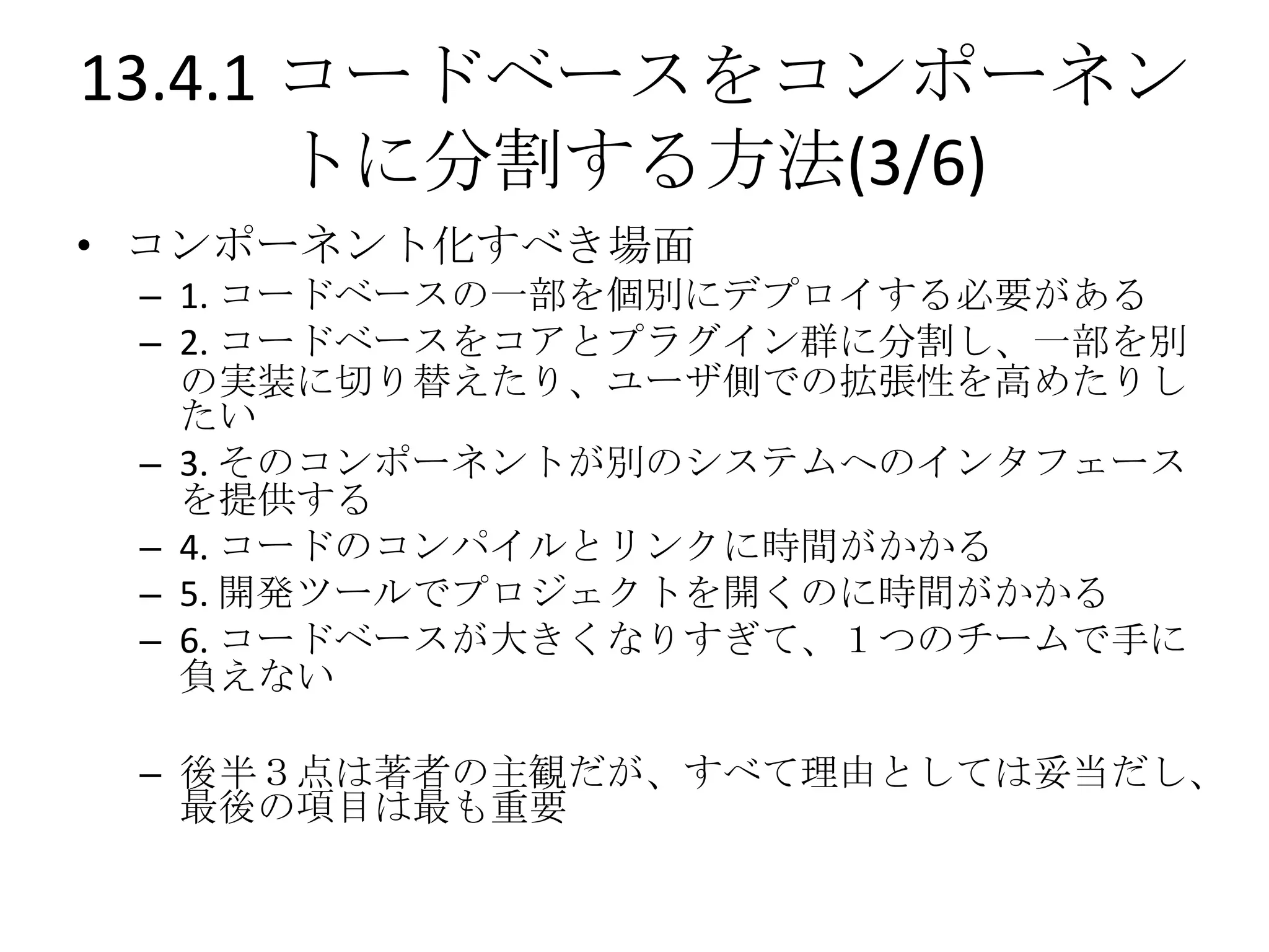 13.4.1 コードベースをコンポーネン
       トに分割する方法(3/6)
• コンポーネント化すべき場面
 – 1. コードベースの一部を個別にデプロイする必要がある
 – 2. コードベースをコアとプラグイン群に分割し、一部を別
   の実装に切り替えたり、ユーザ側での拡張性を高めたりし
   たい
 – 3. そのコンポーネントが別のシステムへのインタフェース
   を提供する
 – 4. コードのコンパイルとリンクに時間がかかる
 – 5. 開発ツールでプロジェクトを開くのに時間がかかる
 – 6. コードベースが大きくなりすぎて、１つのチームで手に
   負えない

 – 後半３点は著者の主観だが、すべて理由としては妥当だし、
   最後の項目は最も重要
 