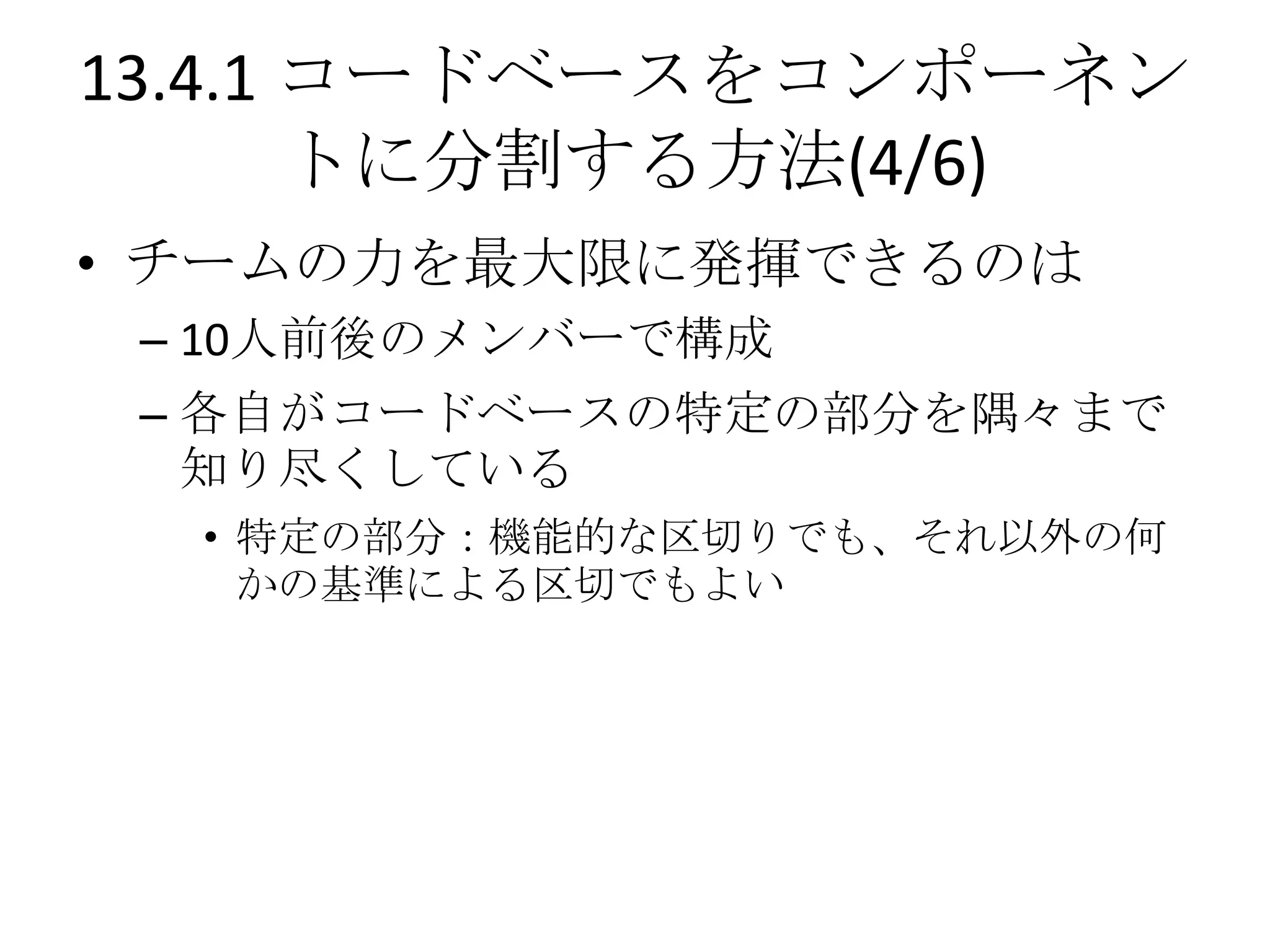 13.4.1 コードベースをコンポーネン
       トに分割する方法(4/6)
• チームの力を最大限に発揮できるのは
 – 10人前後のメンバーで構成
 – 各自がコードベースの特定の部分を隅々まで
   知り尽くしている
  • 特定の部分：機能的な区切りでも、それ以外の何
    かの基準による区切でもよい
 