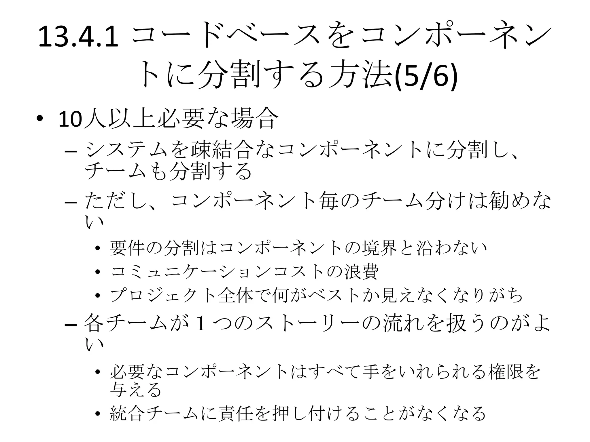 13.4.1 コードベースをコンポーネン
       トに分割する方法(5/6)
• 10人以上必要な場合
 – システムを疎結合なコンポーネントに分割し、
   チームも分割する
 – ただし、コンポーネント毎のチーム分けは勧めな
   い
  • 要件の分割はコンポーネントの境界と沿わない
  • コミュニケーションコストの浪費
  • プロジェクト全体で何がベストか見えなくなりがち
 – 各チームが１つのストーリーの流れを扱うのがよ
   い
  • 必要なコンポーネントはすべて手をいれられる権限を
    与える
  • 統合チームに責任を押し付けることがなくなる
 