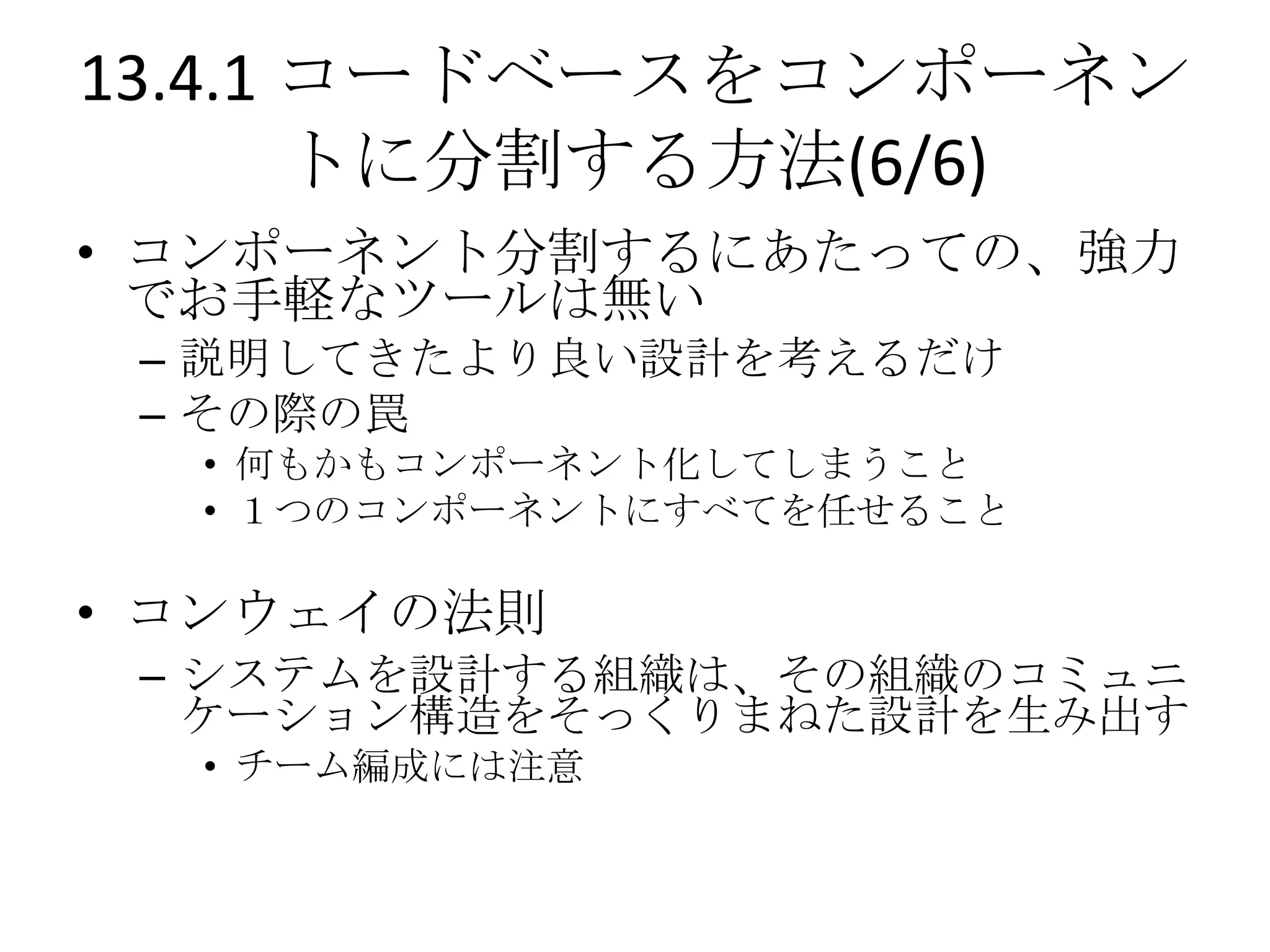 13.4.1 コードベースをコンポーネン
       トに分割する方法(6/6)
• コンポーネント分割するにあたっての、強力
  でお手軽なツールは無い
 – 説明してきたより良い設計を考えるだけ
 – その際の罠
  • 何もかもコンポーネント化してしまうこと
  • １つのコンポーネントにすべてを任せること

• コンウェイの法則
 – システムを設計する組織は、その組織のコミュニ
   ケーション構造をそっくりまねた設計を生み出す
  • チーム編成には注意
 