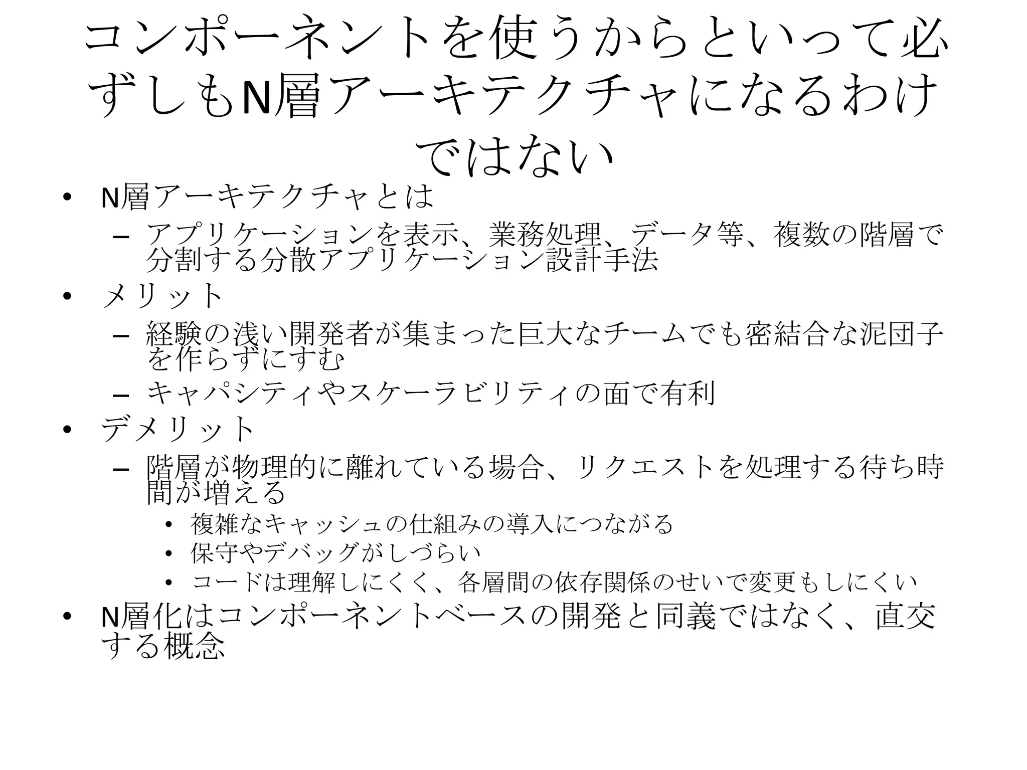 コンポーネントを使うからといって必
ずしもN層アーキテクチャになるわけ
       ではない
• N層アーキテクチャとは
 – アプリケーションを表示、業務処理、データ等、複数の階層で
   分割する分散アプリケーション設計手法
• メリット
 – 経験の浅い開発者が集まった巨大なチームでも密結合な泥団子
   を作らずにすむ
 – キャパシティやスケーラビリティの面で有利
• デメリット
 – 階層が物理的に離れている場合、リクエストを処理する待ち時
   間が増える
   • 複雑なキャッシュの仕組みの導入につながる
   • 保守やデバッグがしづらい
   • コードは理解しにくく、各層間の依存関係のせいで変更もしにくい
• N層化はコンポーネントベースの開発と同義ではなく、直交
  する概念
 