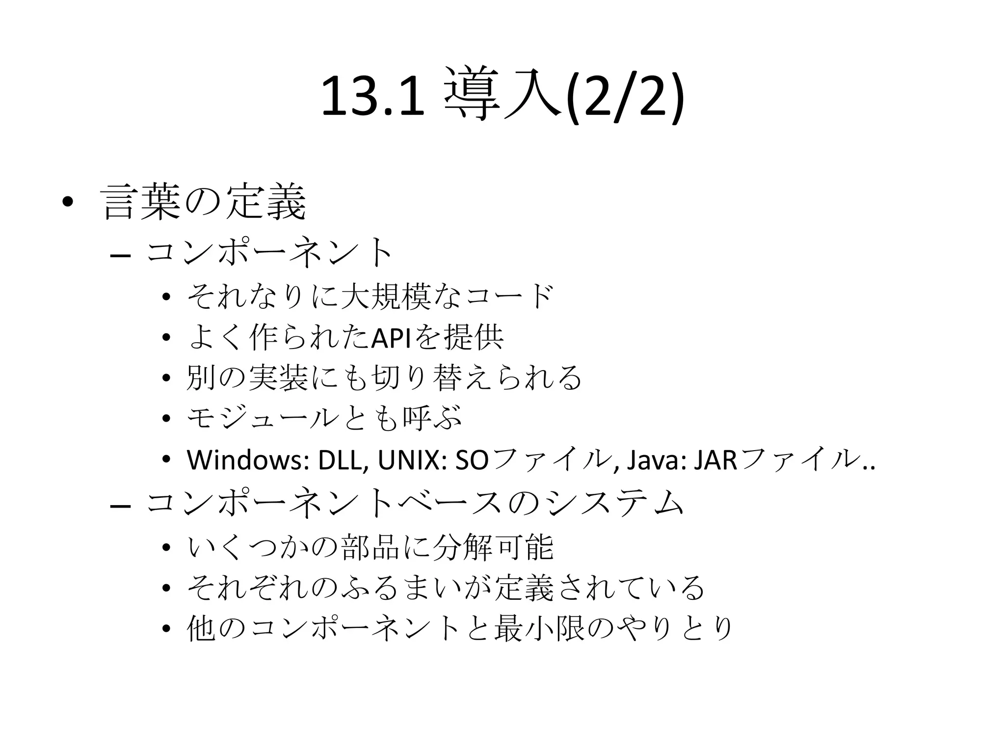 13.1 導入(2/2)
• 言葉の定義
 – コンポーネント
  •   それなりに大規模なコード
  •   よく作られたAPIを提供
  •   別の実装にも切り替えられる
  •   モジュールとも呼ぶ
  •   Windows: DLL, UNIX: SOファイル, Java: JARファイル..
 – コンポーネントベースのシステム
  • いくつかの部品に分解可能
  • それぞれのふるまいが定義されている
  • 他のコンポーネントと最小限のやりとり
 