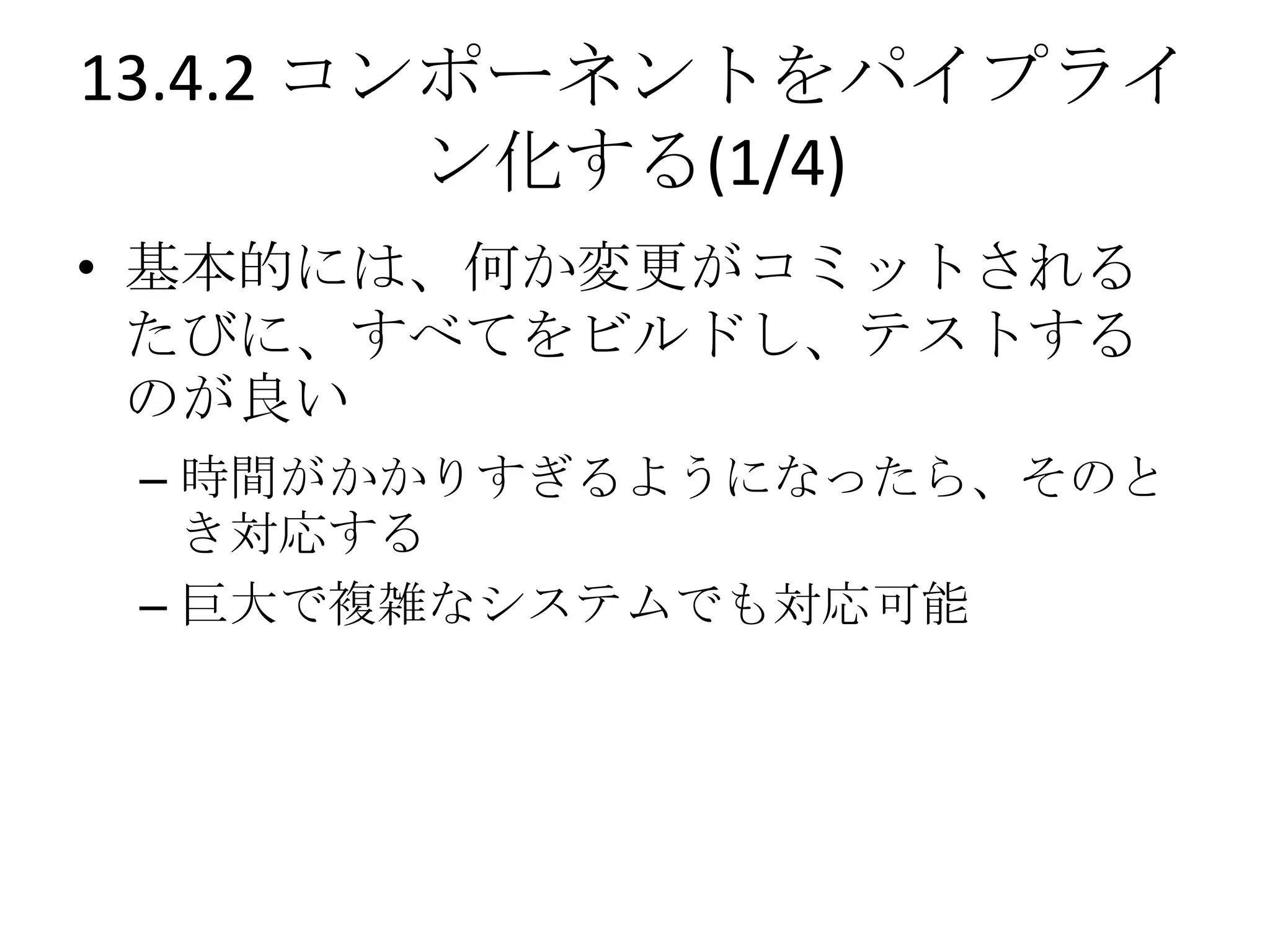 13.4.2 コンポーネントをパイプライ
         ン化する(1/4)
• 基本的には、何か変更がコミットされる
  たびに、すべてをビルドし、テストする
  のが良い
 – 時間がかかりすぎるようになったら、そのと
   き対応する
 – 巨大で複雑なシステムでも対応可能
 