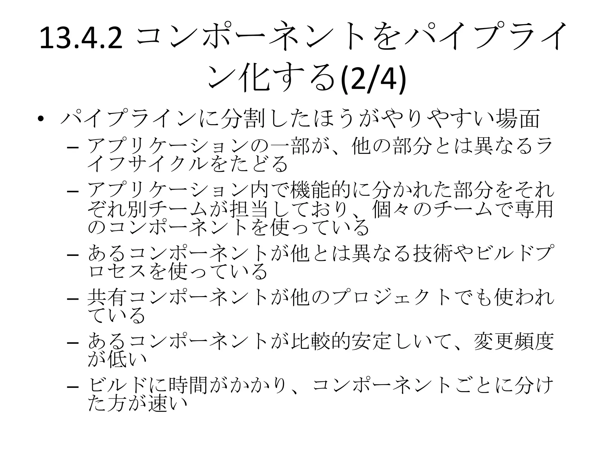 13.4.2 コンポーネントをパイプライ
         ン化する(2/4)
• パイプラインに分割したほうがやりやすい場面
 – アプリケーションの一部が、他の部分とは異なるラ
   イフサイクルをたどる
 – アプリケーション内で機能的に分かれた部分をそれ
   ぞれ別チームが担当しており、個々のチームで専用
   のコンポーネントを使っている
 – あるコンポーネントが他とは異なる技術やビルドプ
   ロセスを使っている
 – 共有コンポーネントが他のプロジェクトでも使われ
   ている
 – あるコンポーネントが比較的安定しいて、変更頻度
   が低い
 – ビルドに時間がかかり、コンポーネントごとに分け
   た方が速い
 
