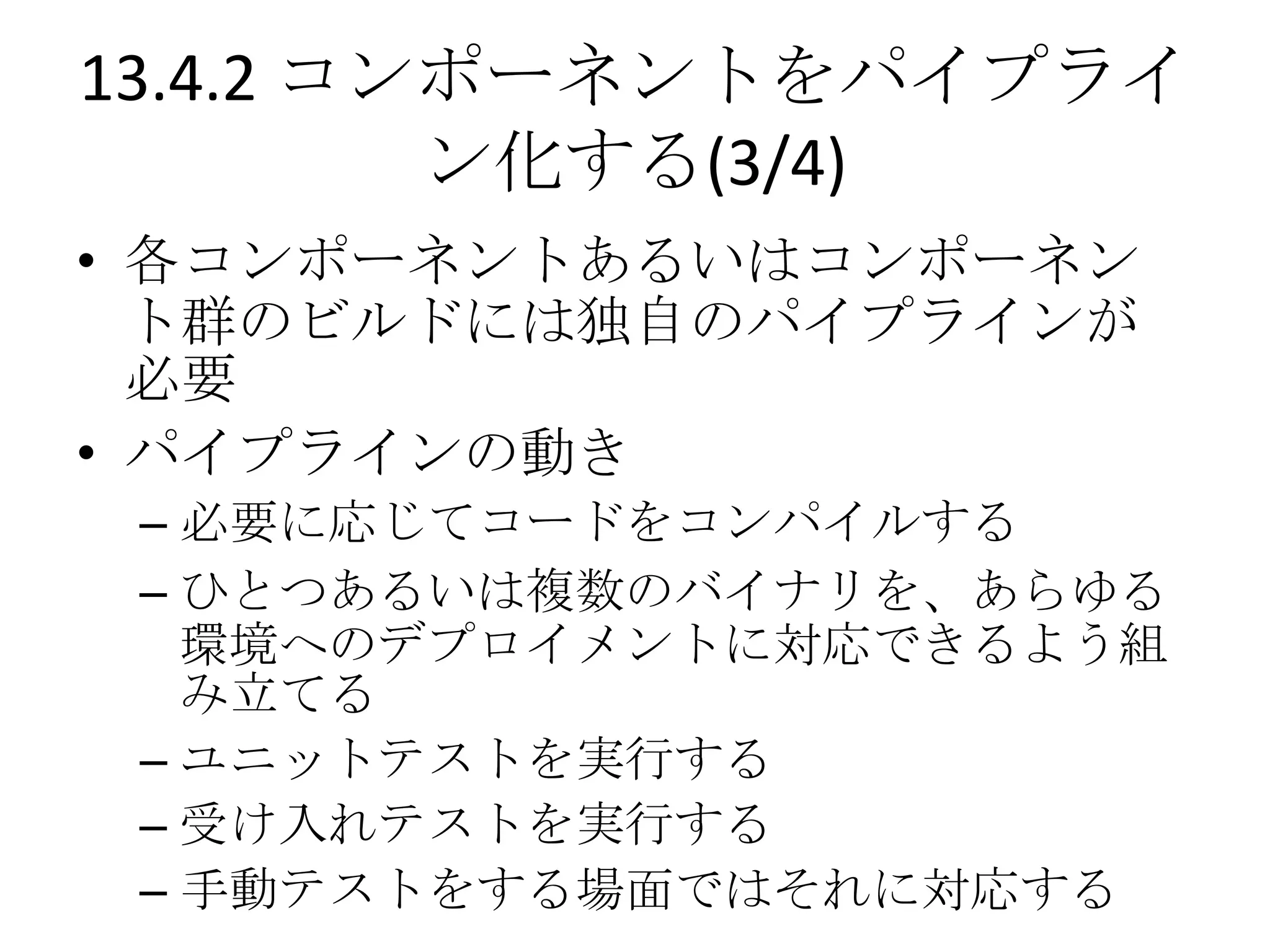 13.4.2 コンポーネントをパイプライ
         ン化する(3/4)
• 各コンポーネントあるいはコンポーネン
  ト群のビルドには独自のパイプラインが
  必要
• パイプラインの動き
 – 必要に応じてコードをコンパイルする
 – ひとつあるいは複数のバイナリを、あらゆる
   環境へのデプロイメントに対応できるよう組
   み立てる
 – ユニットテストを実行する
 – 受け入れテストを実行する
 – 手動テストをする場面ではそれに対応する
 