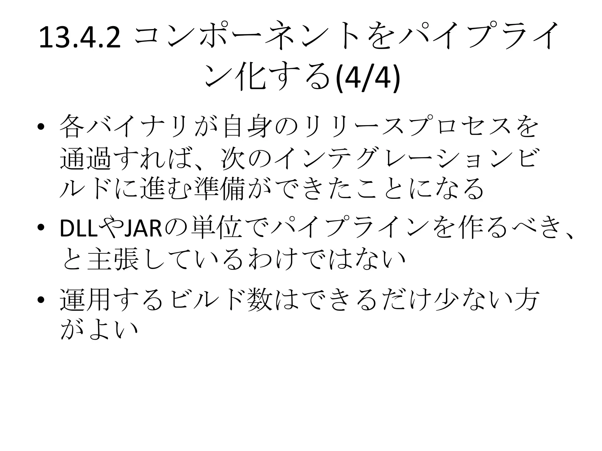 13.4.2 コンポーネントをパイプライ
         ン化する(4/4)
• 各バイナリが自身のリリースプロセスを
  通過すれば、次のインテグレーションビ
  ルドに進む準備ができたことになる
• DLLやJARの単位でパイプラインを作るべき、
  と主張しているわけではない
• 運用するビルド数はできるだけ尐ない方
  がよい
 