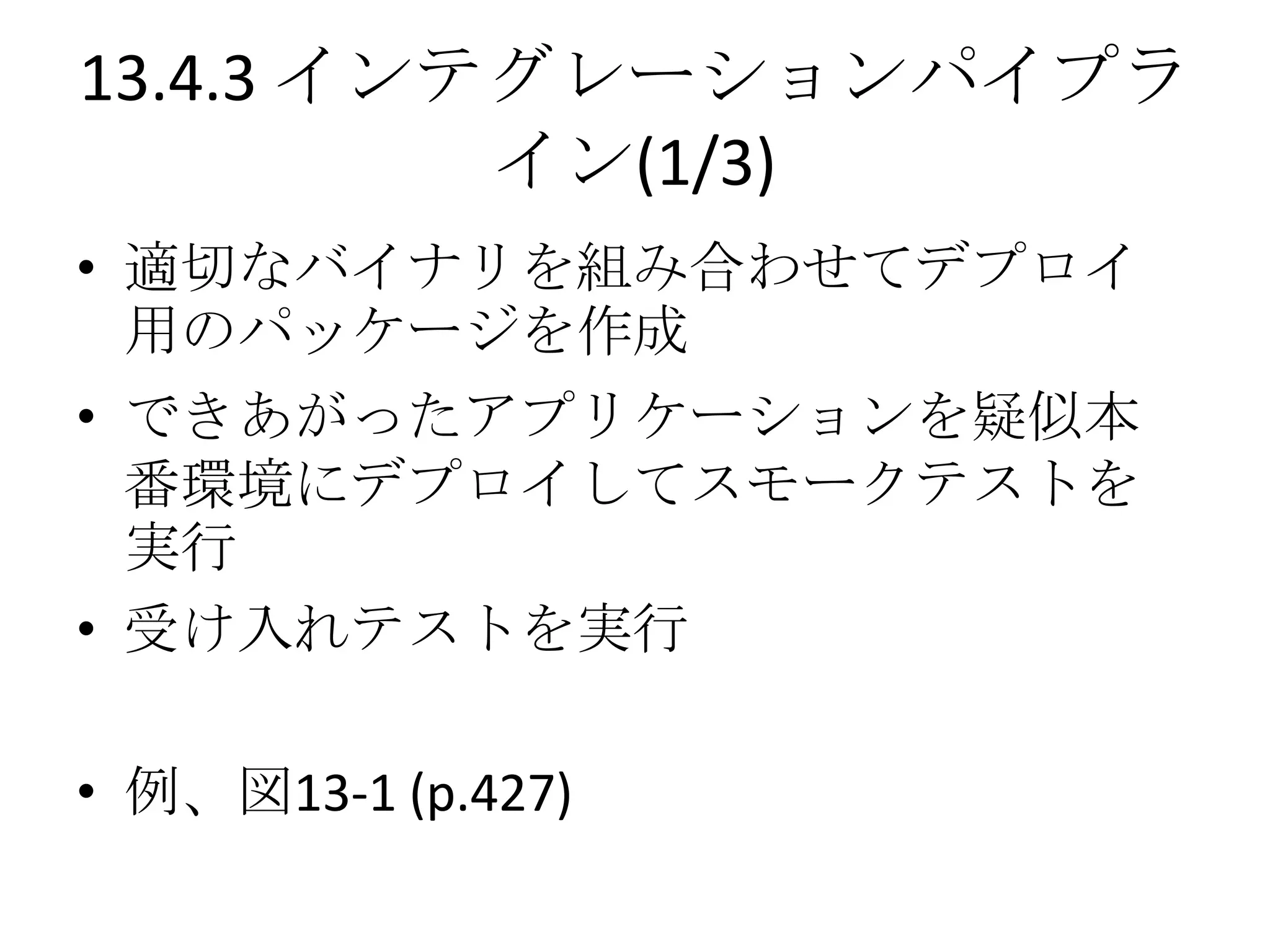 13.4.3 インテグレーションパイプラ
          イン(1/3)
• 適切なバイナリを組み合わせてデプロイ
  用のパッケージを作成
• できあがったアプリケーションを疑似本
  番環境にデプロイしてスモークテストを
  実行
• 受け入れテストを実行

• 例、図13-1 (p.427)
 