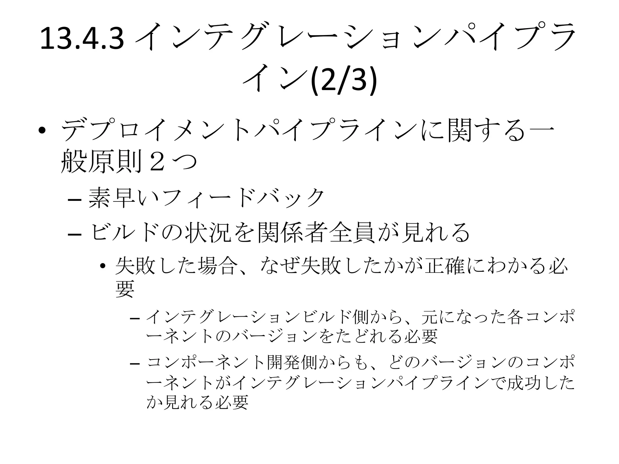 13.4.3 インテグレーションパイプラ
          イン(2/3)
• デプロイメントパイプラインに関する一
  般原則２つ
 – 素早いフィードバック
 – ビルドの状況を関係者全員が見れる
  • 失敗した場合、なぜ失敗したかが正確にわかる必
    要
   – インテグレーションビルド側から、元になった各コンポ
     ーネントのバージョンをたどれる必要
   – コンポーネント開発側からも、どのバージョンのコンポ
     ーネントがインテグレーションパイプラインで成功した
     か見れる必要
 