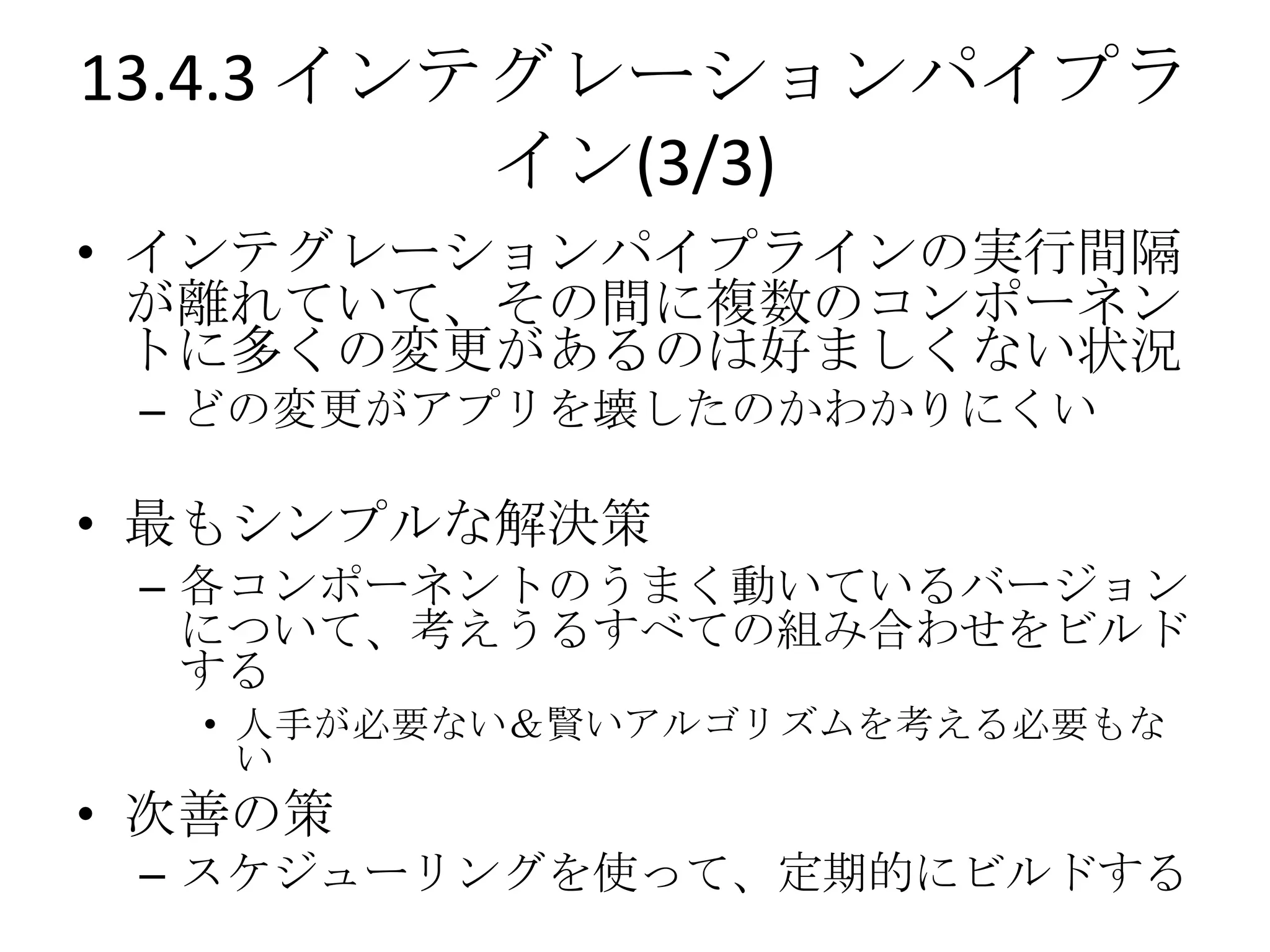 13.4.3 インテグレーションパイプラ
          イン(3/3)
• インテグレーションパイプラインの実行間隔
  が離れていて、その間に複数のコンポーネン
  トに多くの変更があるのは好ましくない状況
 – どの変更がアプリを壊したのかわかりにくい

• 最もシンプルな解決策
 – 各コンポーネントのうまく動いているバージョン
   について、考えうるすべての組み合わせをビルド
   する
  • 人手が必要ない＆賢いアルゴリズムを考える必要もな
    い
• 次善の策
 – スケジューリングを使って、定期的にビルドする
 