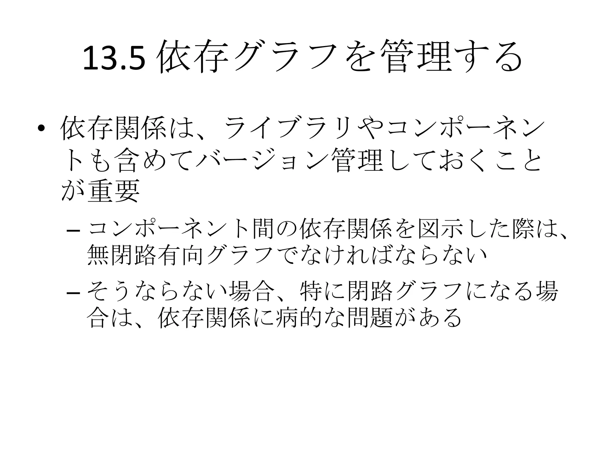 13.5 依存グラフを管理する
• 依存関係は、ライブラリやコンポーネン
  トも含めてバージョン管理しておくこと
  が重要
 – コンポーネント間の依存関係を図示した際は、
   無閉路有向グラフでなければならない
 – そうならない場合、特に閉路グラフになる場
   合は、依存関係に病的な問題がある
 